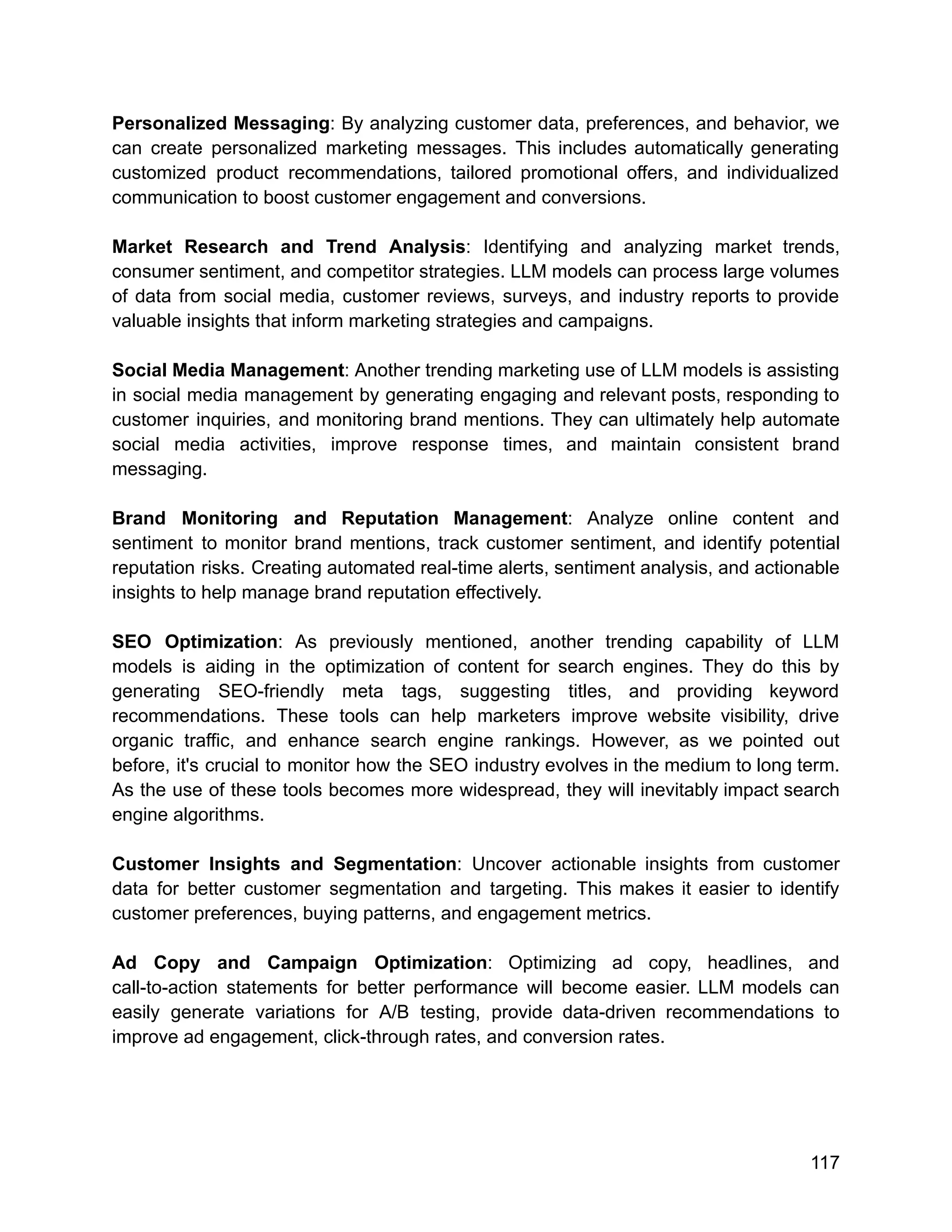 Personalized Messaging: By analyzing customer data, preferences, and behavior, we
can create personalized marketing messages. This includes automatically generating
customized product recommendations, tailored promotional offers, and individualized
communication to boost customer engagement and conversions.
Market Research and Trend Analysis: Identifying and analyzing market trends,
consumer sentiment, and competitor strategies. LLM models can process large volumes
of data from social media, customer reviews, surveys, and industry reports to provide
valuable insights that inform marketing strategies and campaigns.
Social Media Management: Another trending marketing use of LLM models is assisting
in social media management by generating engaging and relevant posts, responding to
customer inquiries, and monitoring brand mentions. They can ultimately help automate
social media activities, improve response times, and maintain consistent brand
messaging.
Brand Monitoring and Reputation Management: Analyze online content and
sentiment to monitor brand mentions, track customer sentiment, and identify potential
reputation risks. Creating automated real-time alerts, sentiment analysis, and actionable
insights to help manage brand reputation effectively.
SEO Optimization: As previously mentioned, another trending capability of LLM
models is aiding in the optimization of content for search engines. They do this by
generating SEO-friendly meta tags, suggesting titles, and providing keyword
recommendations. These tools can help marketers improve website visibility, drive
organic traffic, and enhance search engine rankings. However, as we pointed out
before, it's crucial to monitor how the SEO industry evolves in the medium to long term.
As the use of these tools becomes more widespread, they will inevitably impact search
engine algorithms.
Customer Insights and Segmentation: Uncover actionable insights from customer
data for better customer segmentation and targeting. This makes it easier to identify
customer preferences, buying patterns, and engagement metrics.
Ad Copy and Campaign Optimization: Optimizing ad copy, headlines, and
call-to-action statements for better performance will become easier. LLM models can
easily generate variations for A/B testing, provide data-driven recommendations to
improve ad engagement, click-through rates, and conversion rates.
117
 