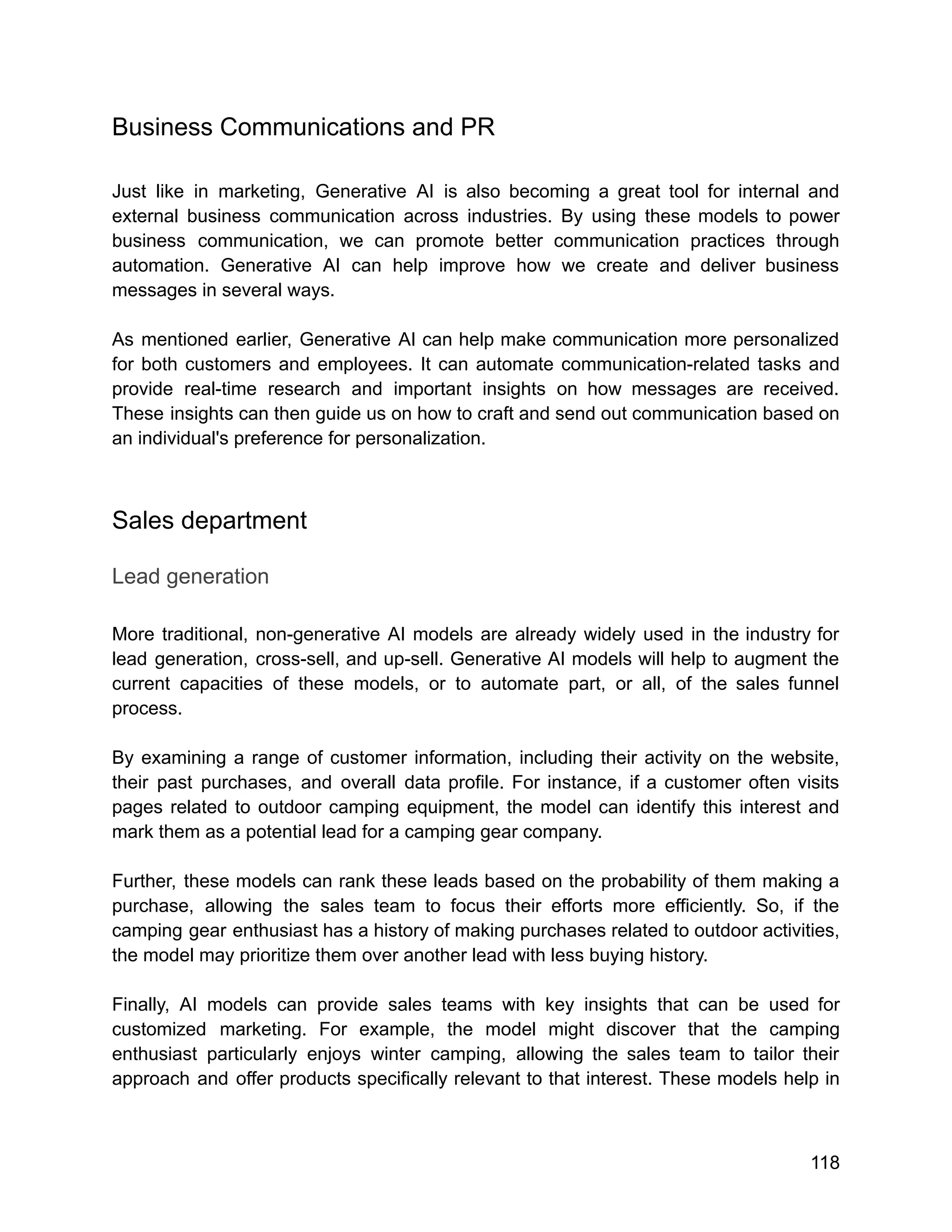 Business Communications and PR
Just like in marketing, Generative AI is also becoming a great tool for internal and
external business communication across industries. By using these models to power
business communication, we can promote better communication practices through
automation. Generative AI can help improve how we create and deliver business
messages in several ways.
As mentioned earlier, Generative AI can help make communication more personalized
for both customers and employees. It can automate communication-related tasks and
provide real-time research and important insights on how messages are received.
These insights can then guide us on how to craft and send out communication based on
an individual's preference for personalization.
Sales department
Lead generation
More traditional, non-generative AI models are already widely used in the industry for
lead generation, cross-sell, and up-sell. Generative AI models will help to augment the
current capacities of these models, or to automate part, or all, of the sales funnel
process.
By examining a range of customer information, including their activity on the website,
their past purchases, and overall data profile. For instance, if a customer often visits
pages related to outdoor camping equipment, the model can identify this interest and
mark them as a potential lead for a camping gear company.
Further, these models can rank these leads based on the probability of them making a
purchase, allowing the sales team to focus their efforts more efficiently. So, if the
camping gear enthusiast has a history of making purchases related to outdoor activities,
the model may prioritize them over another lead with less buying history.
Finally, AI models can provide sales teams with key insights that can be used for
customized marketing. For example, the model might discover that the camping
enthusiast particularly enjoys winter camping, allowing the sales team to tailor their
approach and offer products specifically relevant to that interest. These models help in
118
 