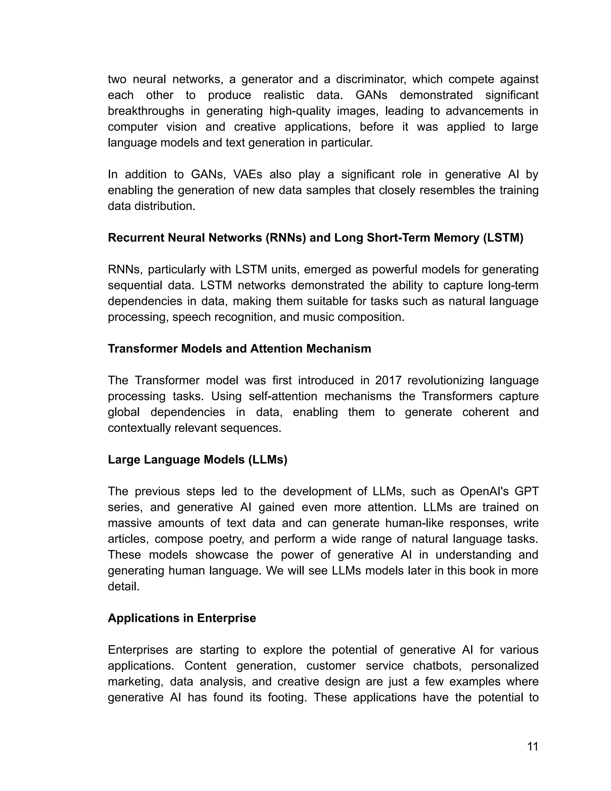 two neural networks, a generator and a discriminator, which compete against
each other to produce realistic data. GANs demonstrated significant
breakthroughs in generating high-quality images, leading to advancements in
computer vision and creative applications, before it was applied to large
language models and text generation in particular.
In addition to GANs, VAEs also play a significant role in generative AI by
enabling the generation of new data samples that closely resembles the training
data distribution.
Recurrent Neural Networks (RNNs) and Long Short-Term Memory (LSTM)
RNNs, particularly with LSTM units, emerged as powerful models for generating
sequential data. LSTM networks demonstrated the ability to capture long-term
dependencies in data, making them suitable for tasks such as natural language
processing, speech recognition, and music composition.
Transformer Models and Attention Mechanism
The Transformer model was first introduced in 2017 revolutionizing language
processing tasks. Using self-attention mechanisms the Transformers capture
global dependencies in data, enabling them to generate coherent and
contextually relevant sequences.
Large Language Models (LLMs)
The previous steps led to the development of LLMs, such as OpenAI's GPT
series, and generative AI gained even more attention. LLMs are trained on
massive amounts of text data and can generate human-like responses, write
articles, compose poetry, and perform a wide range of natural language tasks.
These models showcase the power of generative AI in understanding and
generating human language. We will see LLMs models later in this book in more
detail.
Applications in Enterprise
Enterprises are starting to explore the potential of generative AI for various
applications. Content generation, customer service chatbots, personalized
marketing, data analysis, and creative design are just a few examples where
generative AI has found its footing. These applications have the potential to
11
 