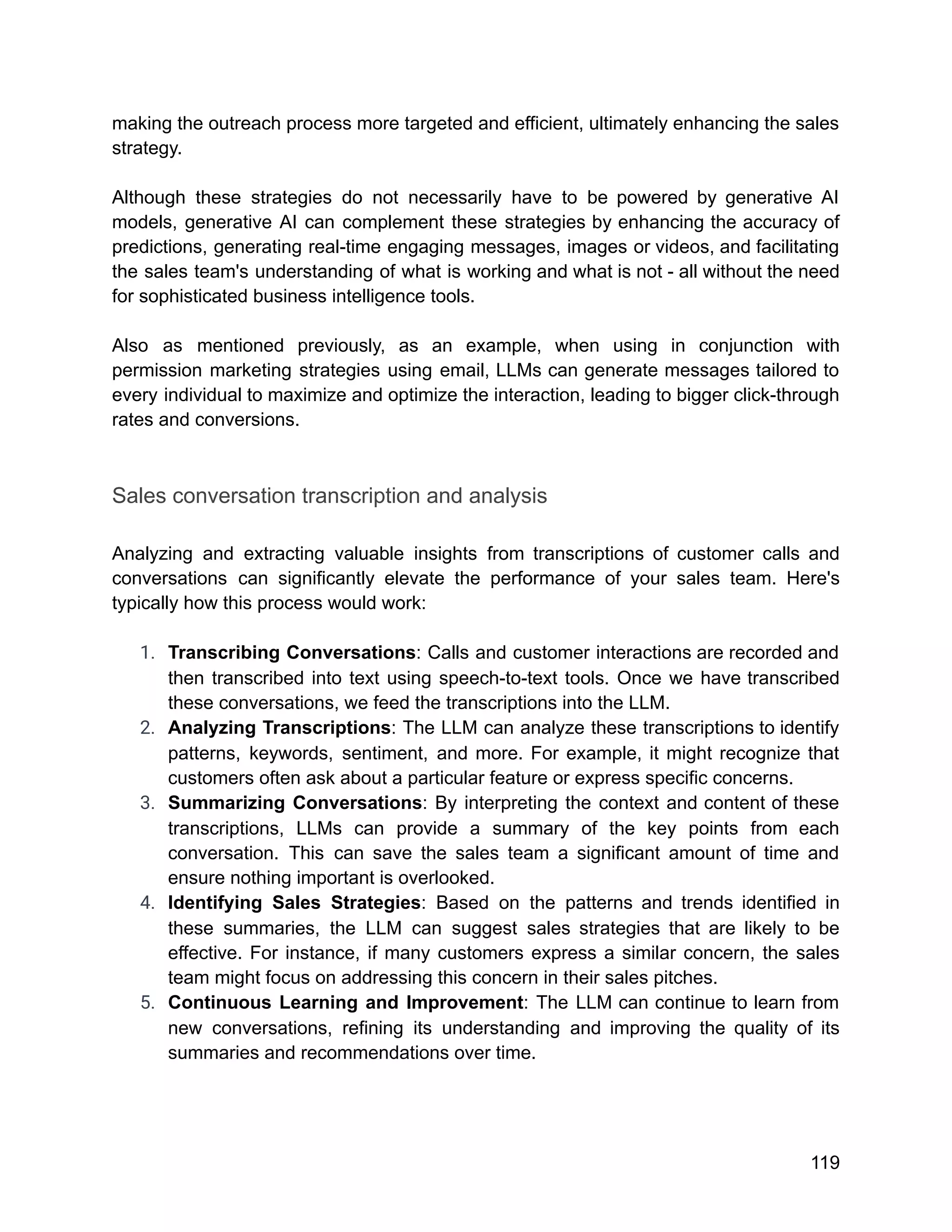 making the outreach process more targeted and efficient, ultimately enhancing the sales
strategy.
Although these strategies do not necessarily have to be powered by generative AI
models, generative AI can complement these strategies by enhancing the accuracy of
predictions, generating real-time engaging messages, images or videos, and facilitating
the sales team's understanding of what is working and what is not - all without the need
for sophisticated business intelligence tools.
Also as mentioned previously, as an example, when using in conjunction with
permission marketing strategies using email, LLMs can generate messages tailored to
every individual to maximize and optimize the interaction, leading to bigger click-through
rates and conversions.
Sales conversation transcription and analysis
Analyzing and extracting valuable insights from transcriptions of customer calls and
conversations can significantly elevate the performance of your sales team. Here's
typically how this process would work:
1. Transcribing Conversations: Calls and customer interactions are recorded and
then transcribed into text using speech-to-text tools. Once we have transcribed
these conversations, we feed the transcriptions into the LLM.
2. Analyzing Transcriptions: The LLM can analyze these transcriptions to identify
patterns, keywords, sentiment, and more. For example, it might recognize that
customers often ask about a particular feature or express specific concerns.
3. Summarizing Conversations: By interpreting the context and content of these
transcriptions, LLMs can provide a summary of the key points from each
conversation. This can save the sales team a significant amount of time and
ensure nothing important is overlooked.
4. Identifying Sales Strategies: Based on the patterns and trends identified in
these summaries, the LLM can suggest sales strategies that are likely to be
effective. For instance, if many customers express a similar concern, the sales
team might focus on addressing this concern in their sales pitches.
5. Continuous Learning and Improvement: The LLM can continue to learn from
new conversations, refining its understanding and improving the quality of its
summaries and recommendations over time.
119
 