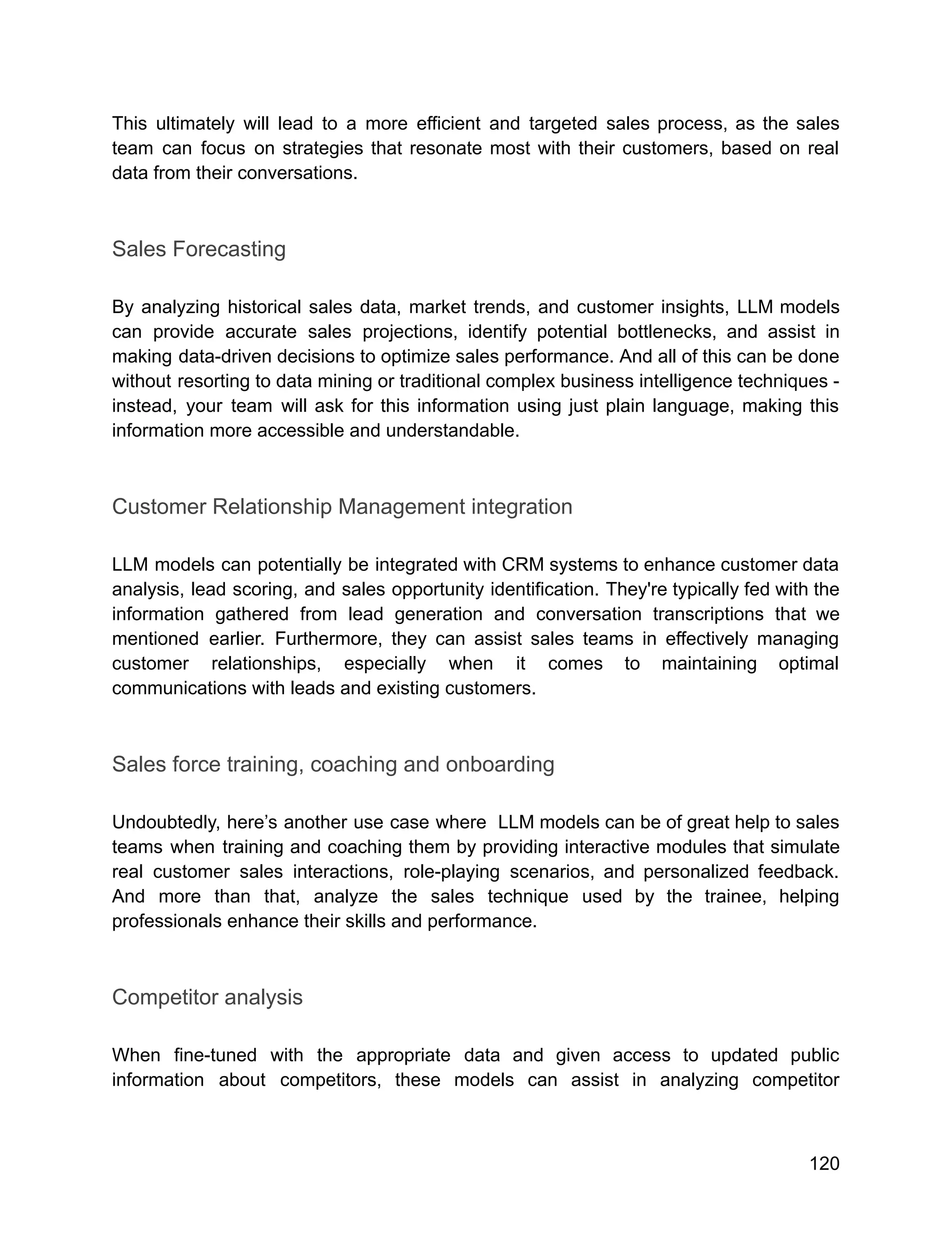 This ultimately will lead to a more efficient and targeted sales process, as the sales
team can focus on strategies that resonate most with their customers, based on real
data from their conversations.
Sales Forecasting
By analyzing historical sales data, market trends, and customer insights, LLM models
can provide accurate sales projections, identify potential bottlenecks, and assist in
making data-driven decisions to optimize sales performance. And all of this can be done
without resorting to data mining or traditional complex business intelligence techniques -
instead, your team will ask for this information using just plain language, making this
information more accessible and understandable.
Customer Relationship Management integration
LLM models can potentially be integrated with CRM systems to enhance customer data
analysis, lead scoring, and sales opportunity identification. They're typically fed with the
information gathered from lead generation and conversation transcriptions that we
mentioned earlier. Furthermore, they can assist sales teams in effectively managing
customer relationships, especially when it comes to maintaining optimal
communications with leads and existing customers.
Sales force training, coaching and onboarding
Undoubtedly, here’s another use case where LLM models can be of great help to sales
teams when training and coaching them by providing interactive modules that simulate
real customer sales interactions, role-playing scenarios, and personalized feedback.
And more than that, analyze the sales technique used by the trainee, helping
professionals enhance their skills and performance.
Competitor analysis
When fine-tuned with the appropriate data and given access to updated public
information about competitors, these models can assist in analyzing competitor
120
 