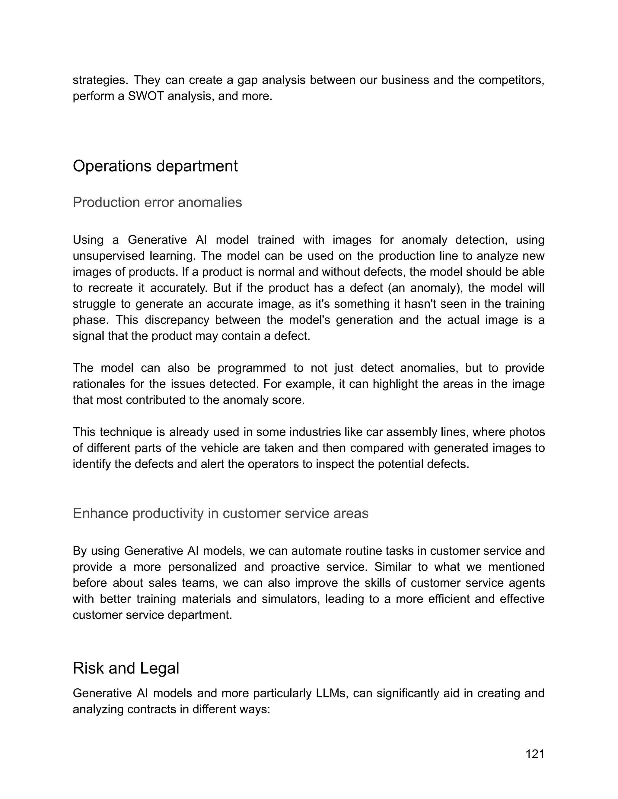 strategies. They can create a gap analysis between our business and the competitors,
perform a SWOT analysis, and more.
Operations department
Production error anomalies
Using a Generative AI model trained with images for anomaly detection, using
unsupervised learning. The model can be used on the production line to analyze new
images of products. If a product is normal and without defects, the model should be able
to recreate it accurately. But if the product has a defect (an anomaly), the model will
struggle to generate an accurate image, as it's something it hasn't seen in the training
phase. This discrepancy between the model's generation and the actual image is a
signal that the product may contain a defect.
The model can also be programmed to not just detect anomalies, but to provide
rationales for the issues detected. For example, it can highlight the areas in the image
that most contributed to the anomaly score.
This technique is already used in some industries like car assembly lines, where photos
of different parts of the vehicle are taken and then compared with generated images to
identify the defects and alert the operators to inspect the potential defects.
Enhance productivity in customer service areas
By using Generative AI models, we can automate routine tasks in customer service and
provide a more personalized and proactive service. Similar to what we mentioned
before about sales teams, we can also improve the skills of customer service agents
with better training materials and simulators, leading to a more efficient and effective
customer service department.
Risk and Legal
Generative AI models and more particularly LLMs, can significantly aid in creating and
analyzing contracts in different ways:
121
 