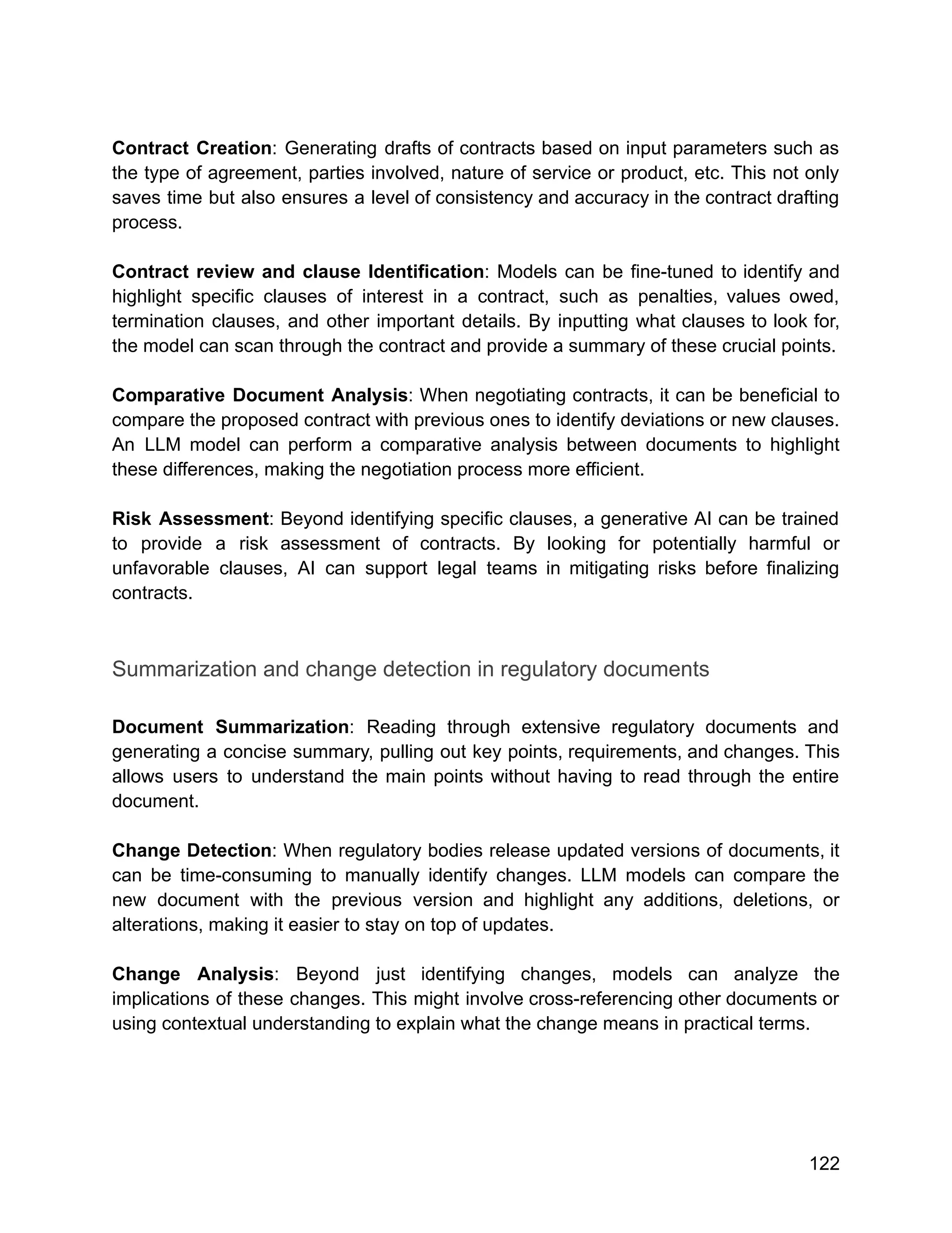 Contract Creation: Generating drafts of contracts based on input parameters such as
the type of agreement, parties involved, nature of service or product, etc. This not only
saves time but also ensures a level of consistency and accuracy in the contract drafting
process.
Contract review and clause Identification: Models can be fine-tuned to identify and
highlight specific clauses of interest in a contract, such as penalties, values owed,
termination clauses, and other important details. By inputting what clauses to look for,
the model can scan through the contract and provide a summary of these crucial points.
Comparative Document Analysis: When negotiating contracts, it can be beneficial to
compare the proposed contract with previous ones to identify deviations or new clauses.
An LLM model can perform a comparative analysis between documents to highlight
these differences, making the negotiation process more efficient.
Risk Assessment: Beyond identifying specific clauses, a generative AI can be trained
to provide a risk assessment of contracts. By looking for potentially harmful or
unfavorable clauses, AI can support legal teams in mitigating risks before finalizing
contracts.
Summarization and change detection in regulatory documents
Document Summarization: Reading through extensive regulatory documents and
generating a concise summary, pulling out key points, requirements, and changes. This
allows users to understand the main points without having to read through the entire
document.
Change Detection: When regulatory bodies release updated versions of documents, it
can be time-consuming to manually identify changes. LLM models can compare the
new document with the previous version and highlight any additions, deletions, or
alterations, making it easier to stay on top of updates.
Change Analysis: Beyond just identifying changes, models can analyze the
implications of these changes. This might involve cross-referencing other documents or
using contextual understanding to explain what the change means in practical terms.
122
 