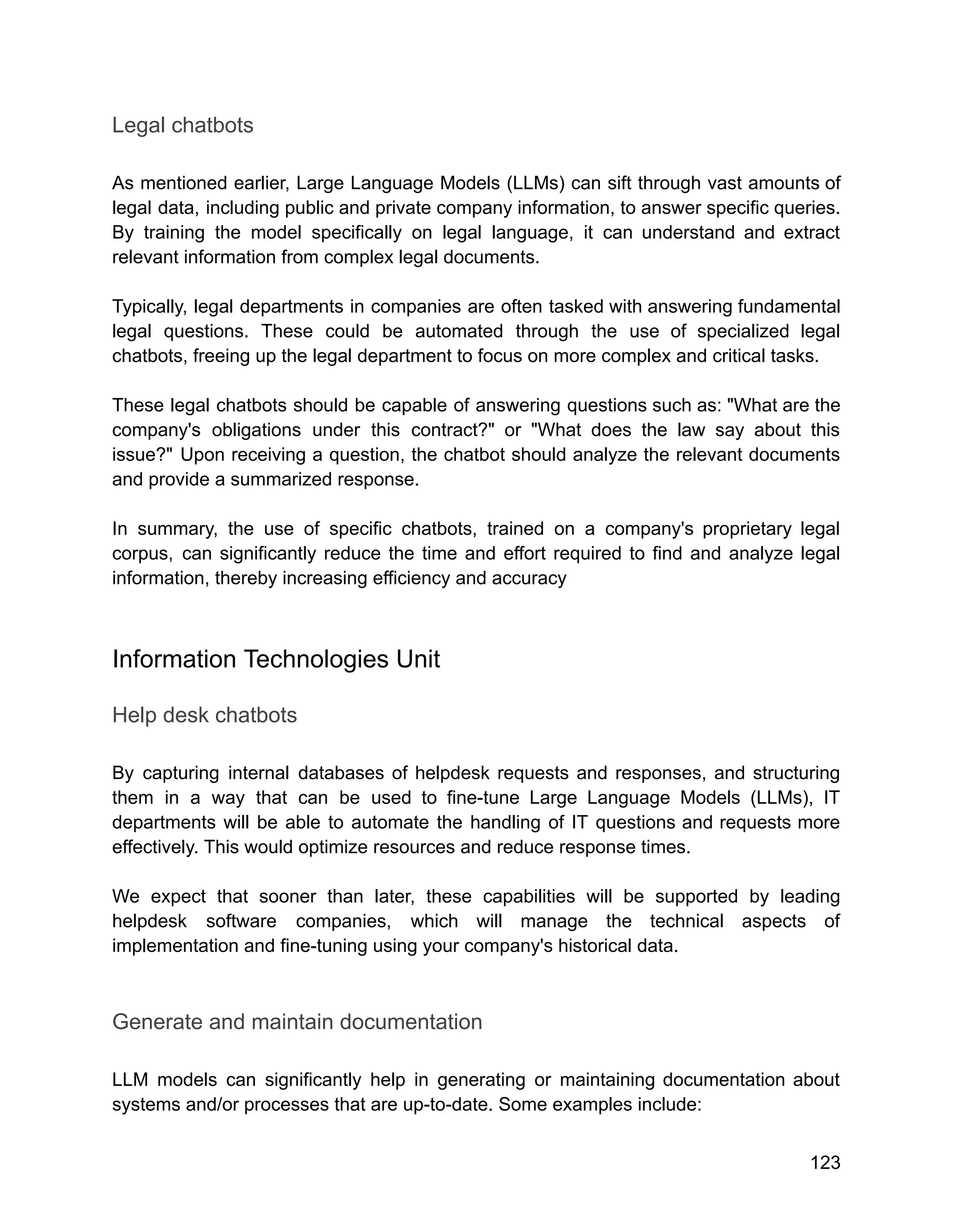 Legal chatbots
As mentioned earlier, Large Language Models (LLMs) can sift through vast amounts of
legal data, including public and private company information, to answer specific queries.
By training the model specifically on legal language, it can understand and extract
relevant information from complex legal documents.
Typically, legal departments in companies are often tasked with answering fundamental
legal questions. These could be automated through the use of specialized legal
chatbots, freeing up the legal department to focus on more complex and critical tasks.
These legal chatbots should be capable of answering questions such as: "What are the
company's obligations under this contract?" or "What does the law say about this
issue?" Upon receiving a question, the chatbot should analyze the relevant documents
and provide a summarized response.
In summary, the use of specific chatbots, trained on a company's proprietary legal
corpus, can significantly reduce the time and effort required to find and analyze legal
information, thereby increasing efficiency and accuracy
Information Technologies Unit
Help desk chatbots
By capturing internal databases of helpdesk requests and responses, and structuring
them in a way that can be used to fine-tune Large Language Models (LLMs), IT
departments will be able to automate the handling of IT questions and requests more
effectively. This would optimize resources and reduce response times.
We expect that sooner than later, these capabilities will be supported by leading
helpdesk software companies, which will manage the technical aspects of
implementation and fine-tuning using your company's historical data.
Generate and maintain documentation
LLM models can significantly help in generating or maintaining documentation about
systems and/or processes that are up-to-date. Some examples include:
123
 