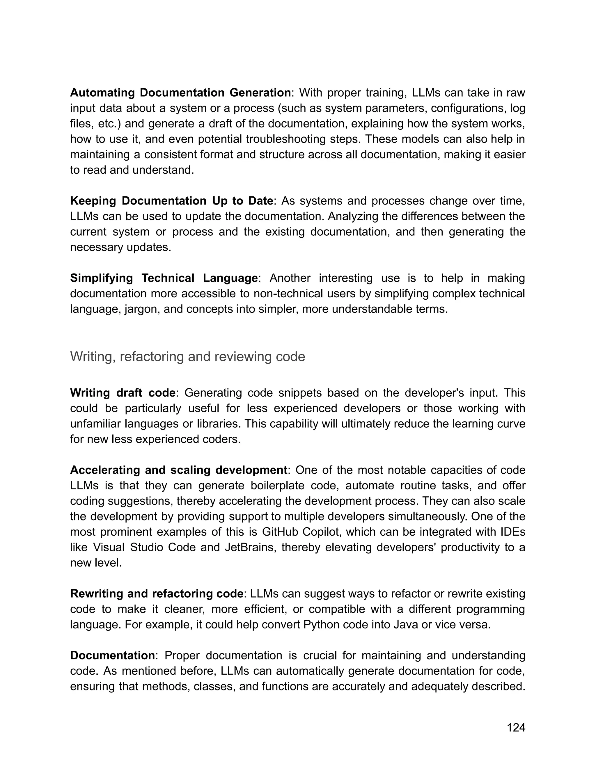 Automating Documentation Generation: With proper training, LLMs can take in raw
input data about a system or a process (such as system parameters, configurations, log
files, etc.) and generate a draft of the documentation, explaining how the system works,
how to use it, and even potential troubleshooting steps. These models can also help in
maintaining a consistent format and structure across all documentation, making it easier
to read and understand.
Keeping Documentation Up to Date: As systems and processes change over time,
LLMs can be used to update the documentation. Analyzing the differences between the
current system or process and the existing documentation, and then generating the
necessary updates.
Simplifying Technical Language: Another interesting use is to help in making
documentation more accessible to non-technical users by simplifying complex technical
language, jargon, and concepts into simpler, more understandable terms.
Writing, refactoring and reviewing code
Writing draft code: Generating code snippets based on the developer's input. This
could be particularly useful for less experienced developers or those working with
unfamiliar languages or libraries. This capability will ultimately reduce the learning curve
for new less experienced coders.
Accelerating and scaling development: One of the most notable capacities of code
LLMs is that they can generate boilerplate code, automate routine tasks, and offer
coding suggestions, thereby accelerating the development process. They can also scale
the development by providing support to multiple developers simultaneously. One of the
most prominent examples of this is GitHub Copilot, which can be integrated with IDEs
like Visual Studio Code and JetBrains, thereby elevating developers' productivity to a
new level.
Rewriting and refactoring code: LLMs can suggest ways to refactor or rewrite existing
code to make it cleaner, more efficient, or compatible with a different programming
language. For example, it could help convert Python code into Java or vice versa.
Documentation: Proper documentation is crucial for maintaining and understanding
code. As mentioned before, LLMs can automatically generate documentation for code,
ensuring that methods, classes, and functions are accurately and adequately described.
124
 