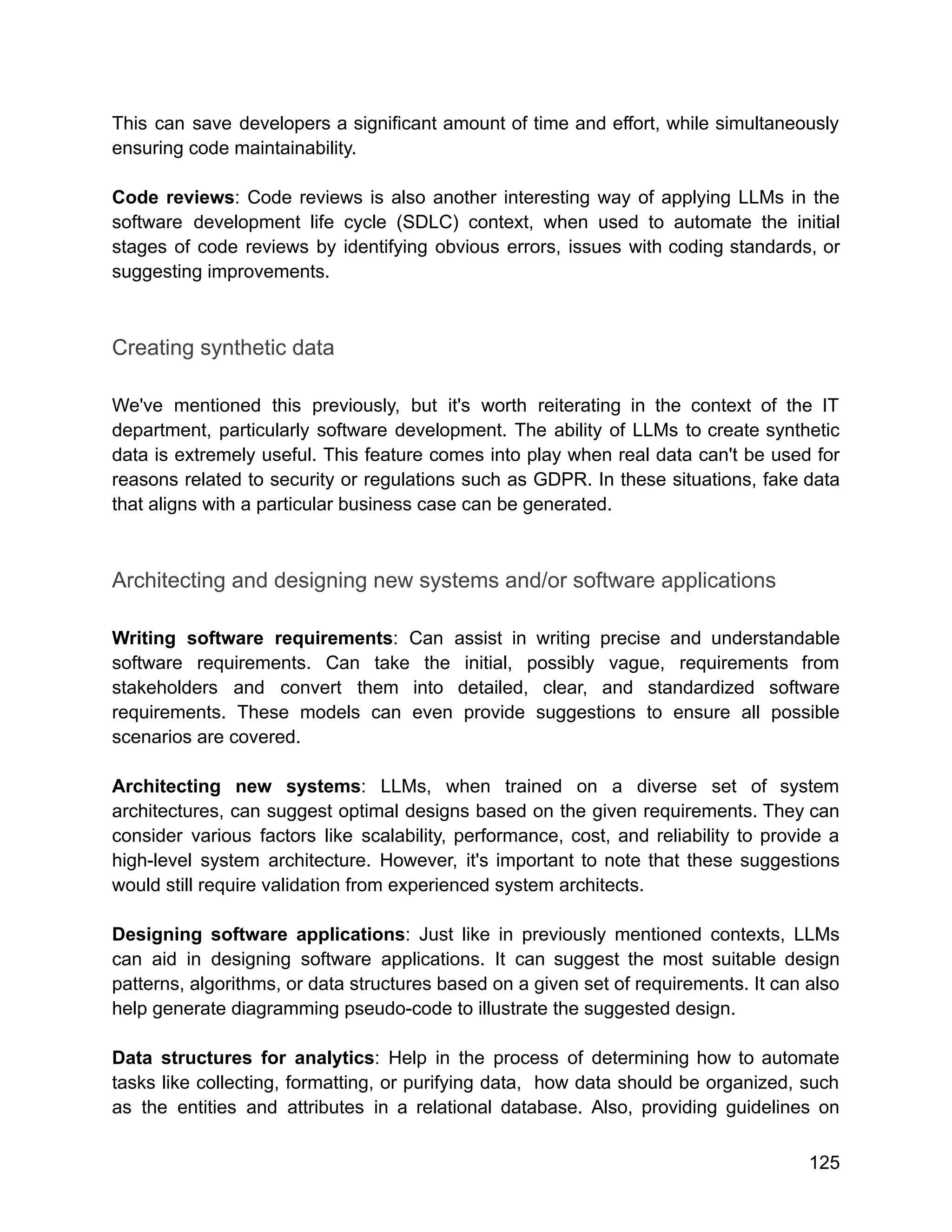 This can save developers a significant amount of time and effort, while simultaneously
ensuring code maintainability.
Code reviews: Code reviews is also another interesting way of applying LLMs in the
software development life cycle (SDLC) context, when used to automate the initial
stages of code reviews by identifying obvious errors, issues with coding standards, or
suggesting improvements.
Creating synthetic data
We've mentioned this previously, but it's worth reiterating in the context of the IT
department, particularly software development. The ability of LLMs to create synthetic
data is extremely useful. This feature comes into play when real data can't be used for
reasons related to security or regulations such as GDPR. In these situations, fake data
that aligns with a particular business case can be generated.
Architecting and designing new systems and/or software applications
Writing software requirements: Can assist in writing precise and understandable
software requirements. Can take the initial, possibly vague, requirements from
stakeholders and convert them into detailed, clear, and standardized software
requirements. These models can even provide suggestions to ensure all possible
scenarios are covered.
Architecting new systems: LLMs, when trained on a diverse set of system
architectures, can suggest optimal designs based on the given requirements. They can
consider various factors like scalability, performance, cost, and reliability to provide a
high-level system architecture. However, it's important to note that these suggestions
would still require validation from experienced system architects.
Designing software applications: Just like in previously mentioned contexts, LLMs
can aid in designing software applications. It can suggest the most suitable design
patterns, algorithms, or data structures based on a given set of requirements. It can also
help generate diagramming pseudo-code to illustrate the suggested design.
Data structures for analytics: Help in the process of determining how to automate
tasks like collecting, formatting, or purifying data, how data should be organized, such
as the entities and attributes in a relational database. Also, providing guidelines on
125
 