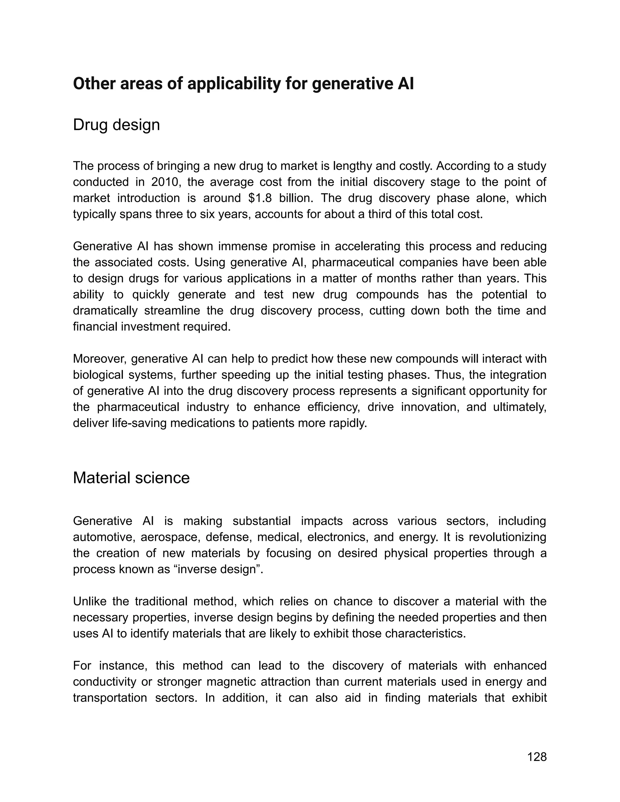 Other areas of applicability for generative AI
Drug design
The process of bringing a new drug to market is lengthy and costly. According to a study
conducted in 2010, the average cost from the initial discovery stage to the point of
market introduction is around $1.8 billion. The drug discovery phase alone, which
typically spans three to six years, accounts for about a third of this total cost.
Generative AI has shown immense promise in accelerating this process and reducing
the associated costs. Using generative AI, pharmaceutical companies have been able
to design drugs for various applications in a matter of months rather than years. This
ability to quickly generate and test new drug compounds has the potential to
dramatically streamline the drug discovery process, cutting down both the time and
financial investment required.
Moreover, generative AI can help to predict how these new compounds will interact with
biological systems, further speeding up the initial testing phases. Thus, the integration
of generative AI into the drug discovery process represents a significant opportunity for
the pharmaceutical industry to enhance efficiency, drive innovation, and ultimately,
deliver life-saving medications to patients more rapidly.
Material science
Generative AI is making substantial impacts across various sectors, including
automotive, aerospace, defense, medical, electronics, and energy. It is revolutionizing
the creation of new materials by focusing on desired physical properties through a
process known as “inverse design”.
Unlike the traditional method, which relies on chance to discover a material with the
necessary properties, inverse design begins by defining the needed properties and then
uses AI to identify materials that are likely to exhibit those characteristics.
For instance, this method can lead to the discovery of materials with enhanced
conductivity or stronger magnetic attraction than current materials used in energy and
transportation sectors. In addition, it can also aid in finding materials that exhibit
128
 