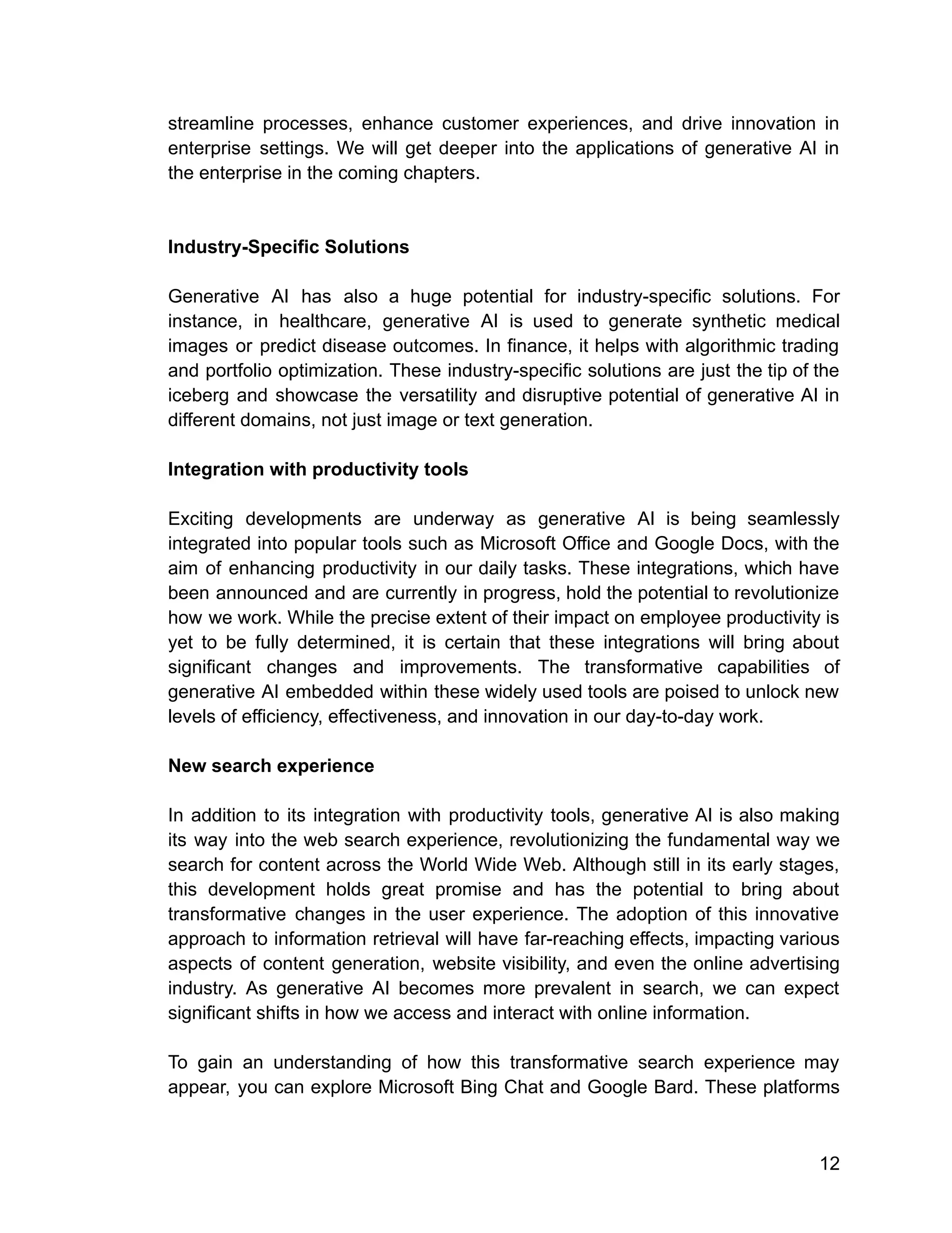 streamline processes, enhance customer experiences, and drive innovation in
enterprise settings. We will get deeper into the applications of generative AI in
the enterprise in the coming chapters.
Industry-Specific Solutions
Generative AI has also a huge potential for industry-specific solutions. For
instance, in healthcare, generative AI is used to generate synthetic medical
images or predict disease outcomes. In finance, it helps with algorithmic trading
and portfolio optimization. These industry-specific solutions are just the tip of the
iceberg and showcase the versatility and disruptive potential of generative AI in
different domains, not just image or text generation.
Integration with productivity tools
Exciting developments are underway as generative AI is being seamlessly
integrated into popular tools such as Microsoft Office and Google Docs, with the
aim of enhancing productivity in our daily tasks. These integrations, which have
been announced and are currently in progress, hold the potential to revolutionize
how we work. While the precise extent of their impact on employee productivity is
yet to be fully determined, it is certain that these integrations will bring about
significant changes and improvements. The transformative capabilities of
generative AI embedded within these widely used tools are poised to unlock new
levels of efficiency, effectiveness, and innovation in our day-to-day work.
New search experience
In addition to its integration with productivity tools, generative AI is also making
its way into the web search experience, revolutionizing the fundamental way we
search for content across the World Wide Web. Although still in its early stages,
this development holds great promise and has the potential to bring about
transformative changes in the user experience. The adoption of this innovative
approach to information retrieval will have far-reaching effects, impacting various
aspects of content generation, website visibility, and even the online advertising
industry. As generative AI becomes more prevalent in search, we can expect
significant shifts in how we access and interact with online information.
To gain an understanding of how this transformative search experience may
appear, you can explore Microsoft Bing Chat and Google Bard. These platforms
12
 