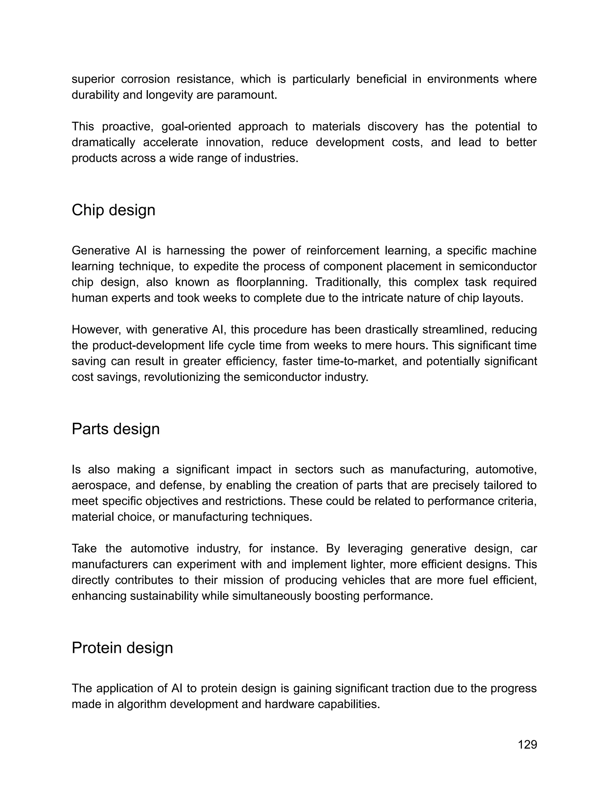 superior corrosion resistance, which is particularly beneficial in environments where
durability and longevity are paramount.
This proactive, goal-oriented approach to materials discovery has the potential to
dramatically accelerate innovation, reduce development costs, and lead to better
products across a wide range of industries.
Chip design
Generative AI is harnessing the power of reinforcement learning, a specific machine
learning technique, to expedite the process of component placement in semiconductor
chip design, also known as floorplanning. Traditionally, this complex task required
human experts and took weeks to complete due to the intricate nature of chip layouts.
However, with generative AI, this procedure has been drastically streamlined, reducing
the product-development life cycle time from weeks to mere hours. This significant time
saving can result in greater efficiency, faster time-to-market, and potentially significant
cost savings, revolutionizing the semiconductor industry.
Parts design
Is also making a significant impact in sectors such as manufacturing, automotive,
aerospace, and defense, by enabling the creation of parts that are precisely tailored to
meet specific objectives and restrictions. These could be related to performance criteria,
material choice, or manufacturing techniques.
Take the automotive industry, for instance. By leveraging generative design, car
manufacturers can experiment with and implement lighter, more efficient designs. This
directly contributes to their mission of producing vehicles that are more fuel efficient,
enhancing sustainability while simultaneously boosting performance.
Protein design
The application of AI to protein design is gaining significant traction due to the progress
made in algorithm development and hardware capabilities.
129
 