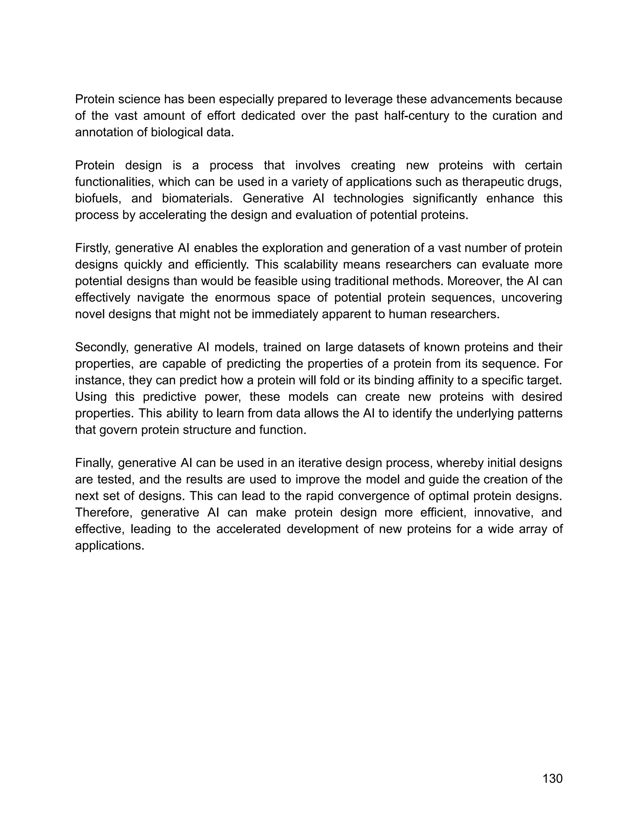 Protein science has been especially prepared to leverage these advancements because
of the vast amount of effort dedicated over the past half-century to the curation and
annotation of biological data.
Protein design is a process that involves creating new proteins with certain
functionalities, which can be used in a variety of applications such as therapeutic drugs,
biofuels, and biomaterials. Generative AI technologies significantly enhance this
process by accelerating the design and evaluation of potential proteins.
Firstly, generative AI enables the exploration and generation of a vast number of protein
designs quickly and efficiently. This scalability means researchers can evaluate more
potential designs than would be feasible using traditional methods. Moreover, the AI can
effectively navigate the enormous space of potential protein sequences, uncovering
novel designs that might not be immediately apparent to human researchers.
Secondly, generative AI models, trained on large datasets of known proteins and their
properties, are capable of predicting the properties of a protein from its sequence. For
instance, they can predict how a protein will fold or its binding affinity to a specific target.
Using this predictive power, these models can create new proteins with desired
properties. This ability to learn from data allows the AI to identify the underlying patterns
that govern protein structure and function.
Finally, generative AI can be used in an iterative design process, whereby initial designs
are tested, and the results are used to improve the model and guide the creation of the
next set of designs. This can lead to the rapid convergence of optimal protein designs.
Therefore, generative AI can make protein design more efficient, innovative, and
effective, leading to the accelerated development of new proteins for a wide array of
applications.
130
 