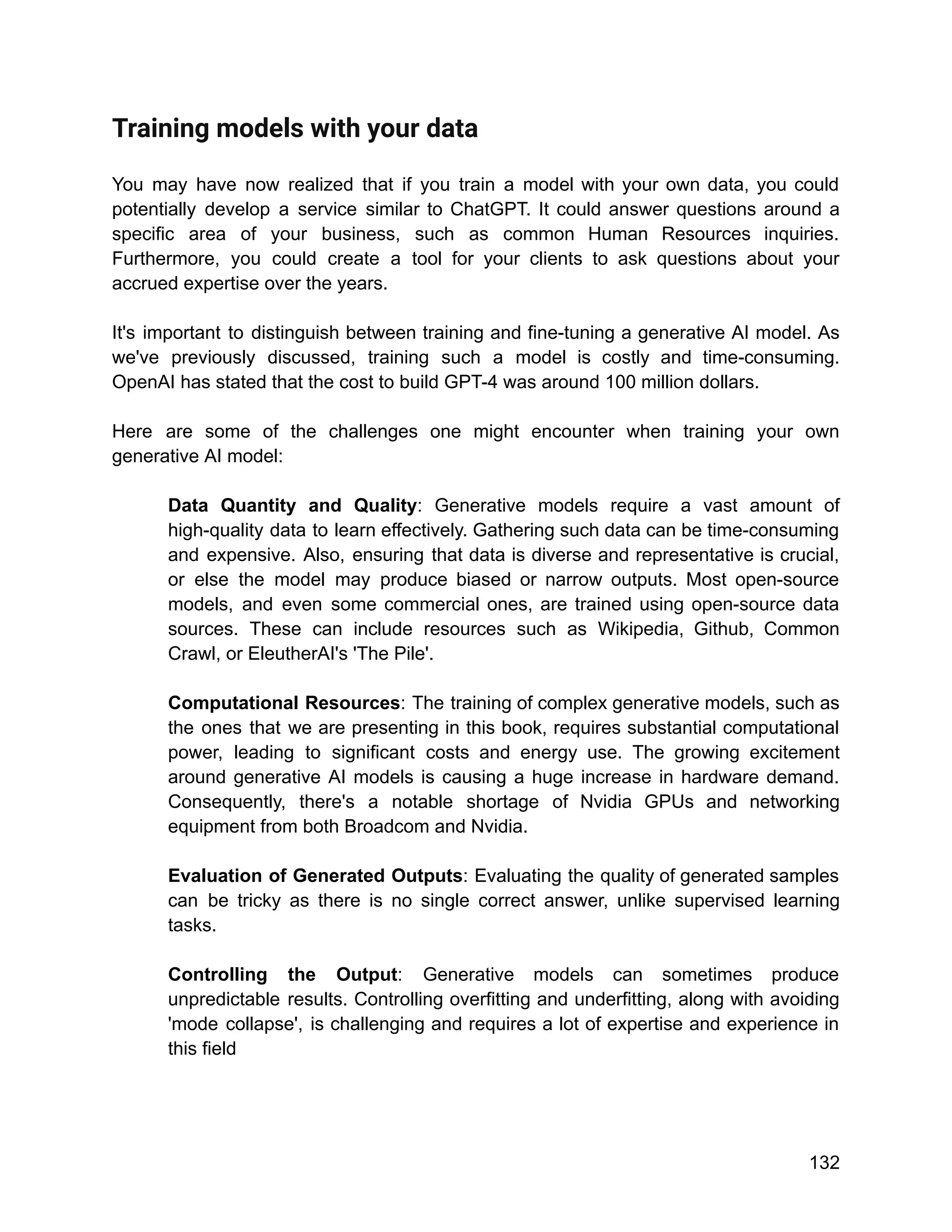 Training models with your data
You may have now realized that if you train a model with your own data, you could
potentially develop a service similar to ChatGPT. It could answer questions around a
specific area of your business, such as common Human Resources inquiries.
Furthermore, you could create a tool for your clients to ask questions about your
accrued expertise over the years.
It's important to distinguish between training and fine-tuning a generative AI model. As
we've previously discussed, training such a model is costly and time-consuming.
OpenAI has stated that the cost to build GPT-4 was around 100 million dollars.
Here are some of the challenges one might encounter when training your own
generative AI model:
Data Quantity and Quality: Generative models require a vast amount of
high-quality data to learn effectively. Gathering such data can be time-consuming
and expensive. Also, ensuring that data is diverse and representative is crucial,
or else the model may produce biased or narrow outputs. Most open-source
models, and even some commercial ones, are trained using open-source data
sources. These can include resources such as Wikipedia, Github, Common
Crawl, or EleutherAI's 'The Pile'.
Computational Resources: The training of complex generative models, such as
the ones that we are presenting in this book, requires substantial computational
power, leading to significant costs and energy use. The growing excitement
around generative AI models is causing a huge increase in hardware demand.
Consequently, there's a notable shortage of Nvidia GPUs and networking
equipment from both Broadcom and Nvidia.
Evaluation of Generated Outputs: Evaluating the quality of generated samples
can be tricky as there is no single correct answer, unlike supervised learning
tasks.
Controlling the Output: Generative models can sometimes produce
unpredictable results. Controlling overfitting and underfitting, along with avoiding
'mode collapse', is challenging and requires a lot of expertise and experience in
this field
132
 