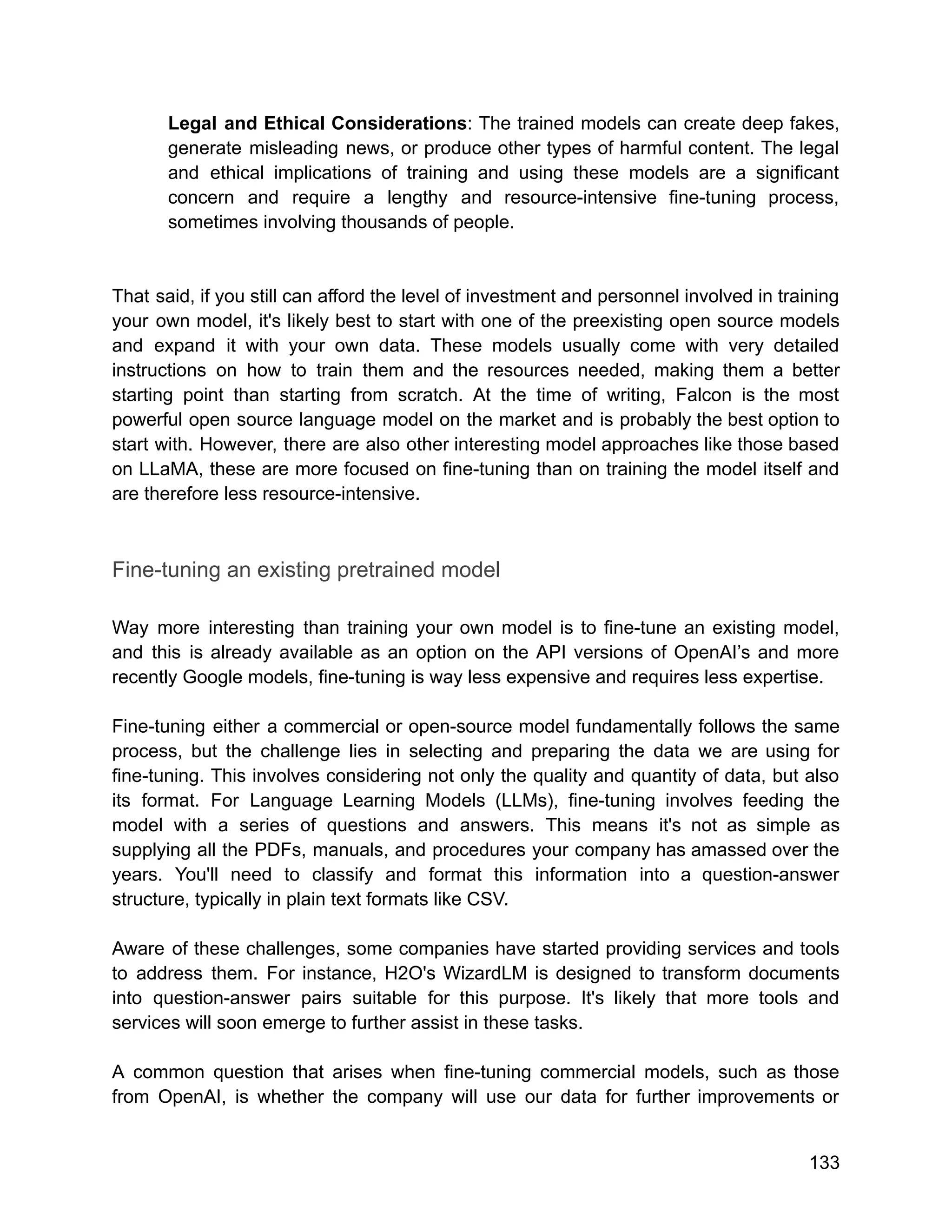 Legal and Ethical Considerations: The trained models can create deep fakes,
generate misleading news, or produce other types of harmful content. The legal
and ethical implications of training and using these models are a significant
concern and require a lengthy and resource-intensive fine-tuning process,
sometimes involving thousands of people.
That said, if you still can afford the level of investment and personnel involved in training
your own model, it's likely best to start with one of the preexisting open source models
and expand it with your own data. These models usually come with very detailed
instructions on how to train them and the resources needed, making them a better
starting point than starting from scratch. At the time of writing, Falcon is the most
powerful open source language model on the market and is probably the best option to
start with. However, there are also other interesting model approaches like those based
on LLaMA, these are more focused on fine-tuning than on training the model itself and
are therefore less resource-intensive.
Fine-tuning an existing pretrained model
Way more interesting than training your own model is to fine-tune an existing model,
and this is already available as an option on the API versions of OpenAI’s and more
recently Google models, fine-tuning is way less expensive and requires less expertise.
Fine-tuning either a commercial or open-source model fundamentally follows the same
process, but the challenge lies in selecting and preparing the data we are using for
fine-tuning. This involves considering not only the quality and quantity of data, but also
its format. For Language Learning Models (LLMs), fine-tuning involves feeding the
model with a series of questions and answers. This means it's not as simple as
supplying all the PDFs, manuals, and procedures your company has amassed over the
years. You'll need to classify and format this information into a question-answer
structure, typically in plain text formats like CSV.
Aware of these challenges, some companies have started providing services and tools
to address them. For instance, H2O's WizardLM is designed to transform documents
into question-answer pairs suitable for this purpose. It's likely that more tools and
services will soon emerge to further assist in these tasks.
A common question that arises when fine-tuning commercial models, such as those
from OpenAI, is whether the company will use our data for further improvements or
133
 
