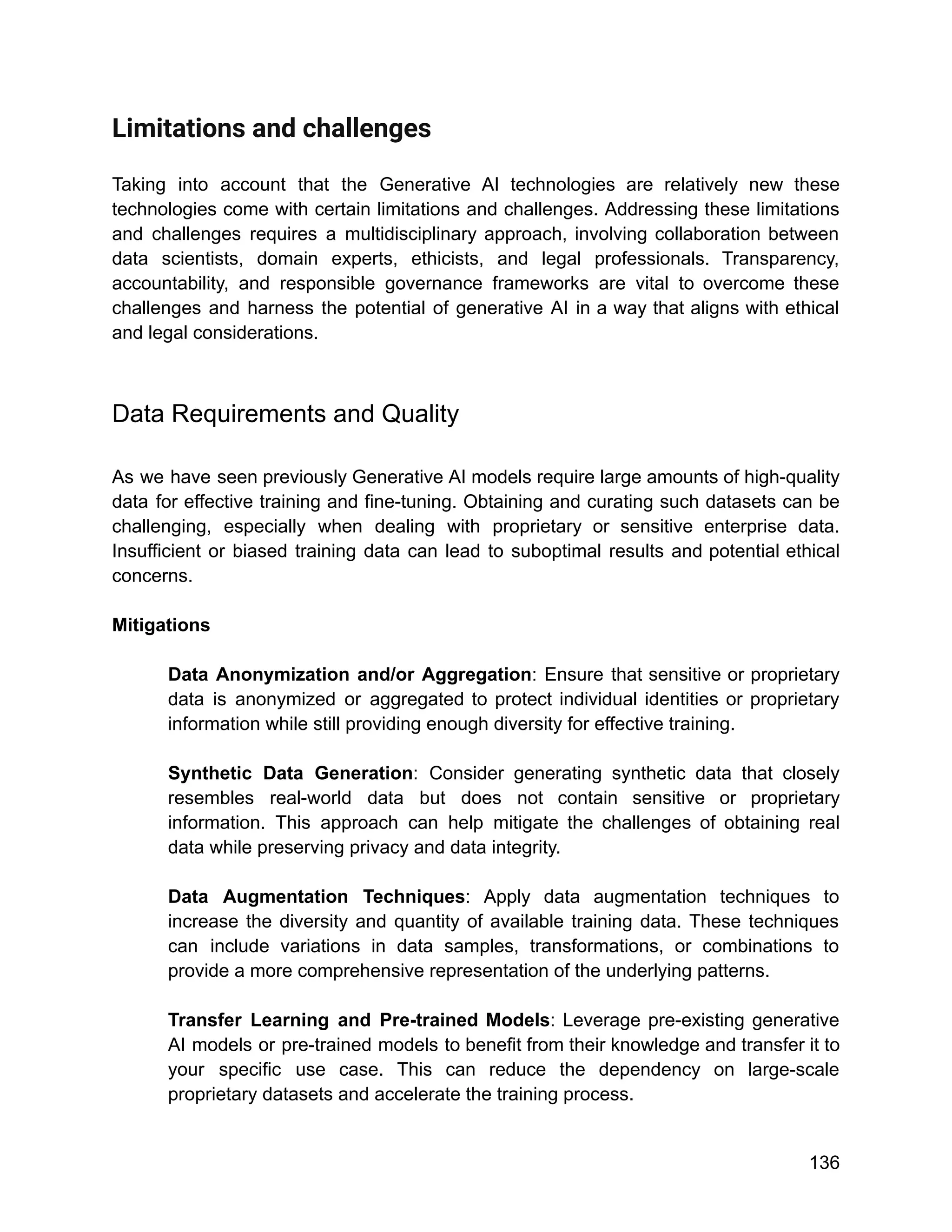 Limitations and challenges
Taking into account that the Generative AI technologies are relatively new these
technologies come with certain limitations and challenges. Addressing these limitations
and challenges requires a multidisciplinary approach, involving collaboration between
data scientists, domain experts, ethicists, and legal professionals. Transparency,
accountability, and responsible governance frameworks are vital to overcome these
challenges and harness the potential of generative AI in a way that aligns with ethical
and legal considerations.
Data Requirements and Quality
As we have seen previously Generative AI models require large amounts of high-quality
data for effective training and fine-tuning. Obtaining and curating such datasets can be
challenging, especially when dealing with proprietary or sensitive enterprise data.
Insufficient or biased training data can lead to suboptimal results and potential ethical
concerns.
Mitigations
Data Anonymization and/or Aggregation: Ensure that sensitive or proprietary
data is anonymized or aggregated to protect individual identities or proprietary
information while still providing enough diversity for effective training.
Synthetic Data Generation: Consider generating synthetic data that closely
resembles real-world data but does not contain sensitive or proprietary
information. This approach can help mitigate the challenges of obtaining real
data while preserving privacy and data integrity.
Data Augmentation Techniques: Apply data augmentation techniques to
increase the diversity and quantity of available training data. These techniques
can include variations in data samples, transformations, or combinations to
provide a more comprehensive representation of the underlying patterns.
Transfer Learning and Pre-trained Models: Leverage pre-existing generative
AI models or pre-trained models to benefit from their knowledge and transfer it to
your specific use case. This can reduce the dependency on large-scale
proprietary datasets and accelerate the training process.
136
 