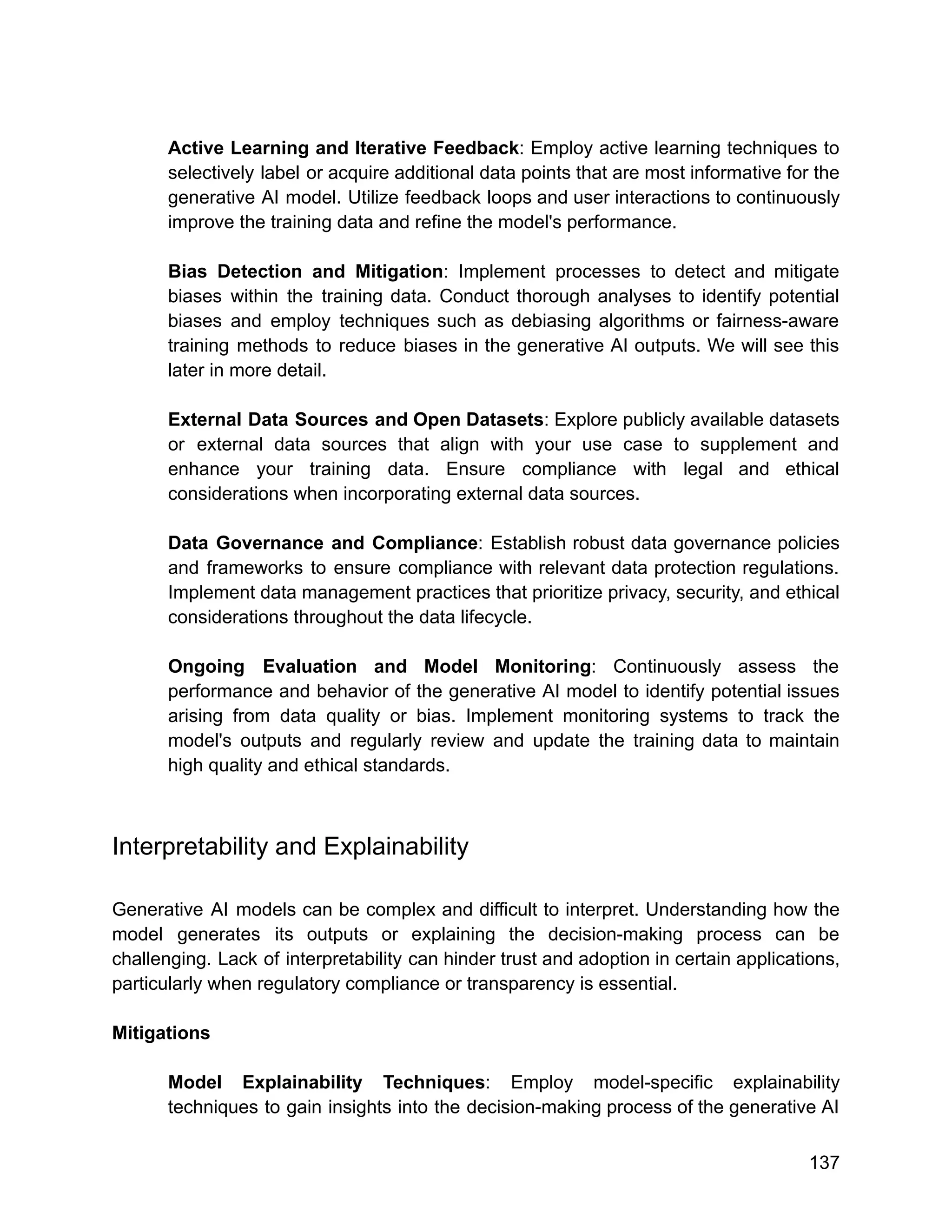 Active Learning and Iterative Feedback: Employ active learning techniques to
selectively label or acquire additional data points that are most informative for the
generative AI model. Utilize feedback loops and user interactions to continuously
improve the training data and refine the model's performance.
Bias Detection and Mitigation: Implement processes to detect and mitigate
biases within the training data. Conduct thorough analyses to identify potential
biases and employ techniques such as debiasing algorithms or fairness-aware
training methods to reduce biases in the generative AI outputs. We will see this
later in more detail.
External Data Sources and Open Datasets: Explore publicly available datasets
or external data sources that align with your use case to supplement and
enhance your training data. Ensure compliance with legal and ethical
considerations when incorporating external data sources.
Data Governance and Compliance: Establish robust data governance policies
and frameworks to ensure compliance with relevant data protection regulations.
Implement data management practices that prioritize privacy, security, and ethical
considerations throughout the data lifecycle.
Ongoing Evaluation and Model Monitoring: Continuously assess the
performance and behavior of the generative AI model to identify potential issues
arising from data quality or bias. Implement monitoring systems to track the
model's outputs and regularly review and update the training data to maintain
high quality and ethical standards.
Interpretability and Explainability
Generative AI models can be complex and difficult to interpret. Understanding how the
model generates its outputs or explaining the decision-making process can be
challenging. Lack of interpretability can hinder trust and adoption in certain applications,
particularly when regulatory compliance or transparency is essential.
Mitigations
Model Explainability Techniques: Employ model-specific explainability
techniques to gain insights into the decision-making process of the generative AI
137
 