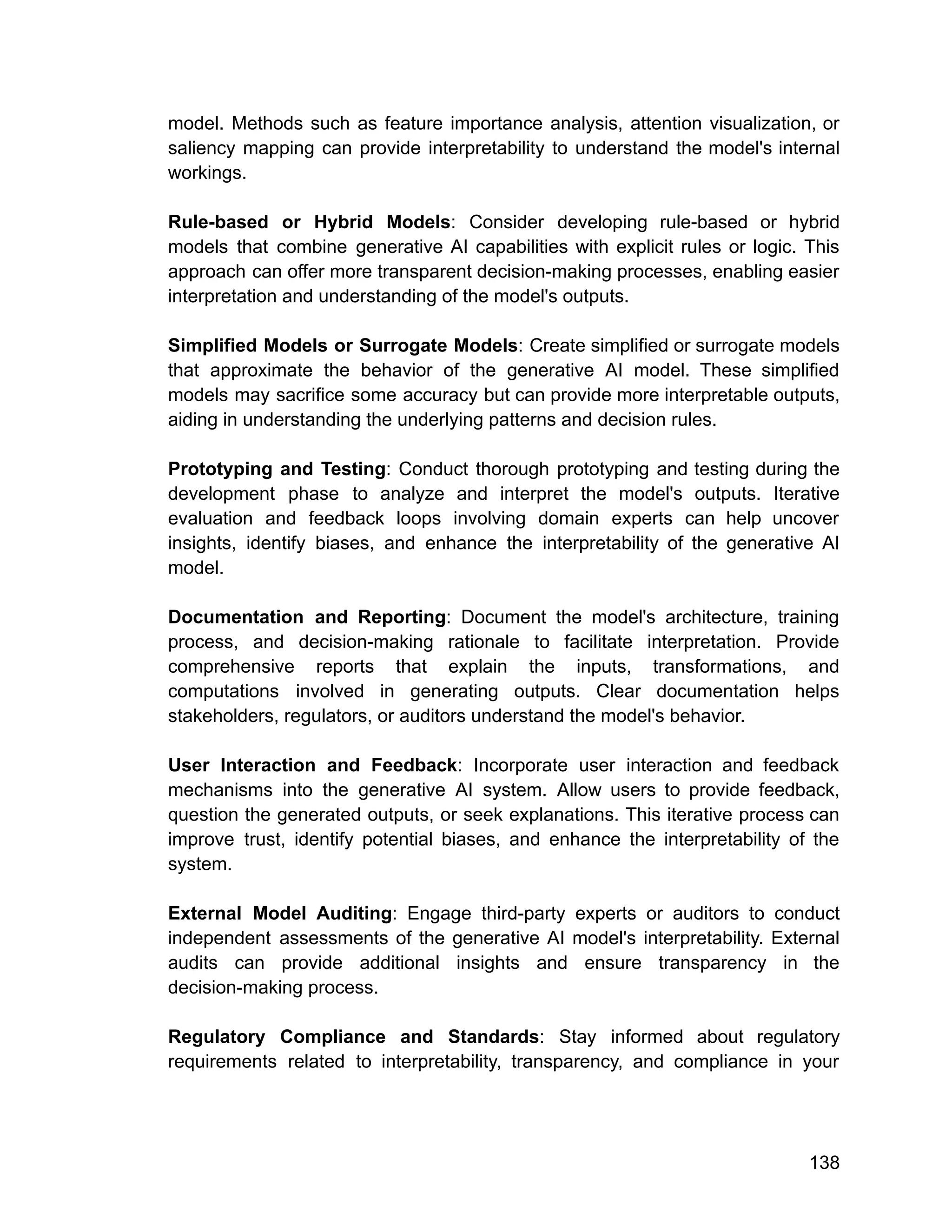model. Methods such as feature importance analysis, attention visualization, or
saliency mapping can provide interpretability to understand the model's internal
workings.
Rule-based or Hybrid Models: Consider developing rule-based or hybrid
models that combine generative AI capabilities with explicit rules or logic. This
approach can offer more transparent decision-making processes, enabling easier
interpretation and understanding of the model's outputs.
Simplified Models or Surrogate Models: Create simplified or surrogate models
that approximate the behavior of the generative AI model. These simplified
models may sacrifice some accuracy but can provide more interpretable outputs,
aiding in understanding the underlying patterns and decision rules.
Prototyping and Testing: Conduct thorough prototyping and testing during the
development phase to analyze and interpret the model's outputs. Iterative
evaluation and feedback loops involving domain experts can help uncover
insights, identify biases, and enhance the interpretability of the generative AI
model.
Documentation and Reporting: Document the model's architecture, training
process, and decision-making rationale to facilitate interpretation. Provide
comprehensive reports that explain the inputs, transformations, and
computations involved in generating outputs. Clear documentation helps
stakeholders, regulators, or auditors understand the model's behavior.
User Interaction and Feedback: Incorporate user interaction and feedback
mechanisms into the generative AI system. Allow users to provide feedback,
question the generated outputs, or seek explanations. This iterative process can
improve trust, identify potential biases, and enhance the interpretability of the
system.
External Model Auditing: Engage third-party experts or auditors to conduct
independent assessments of the generative AI model's interpretability. External
audits can provide additional insights and ensure transparency in the
decision-making process.
Regulatory Compliance and Standards: Stay informed about regulatory
requirements related to interpretability, transparency, and compliance in your
138
 