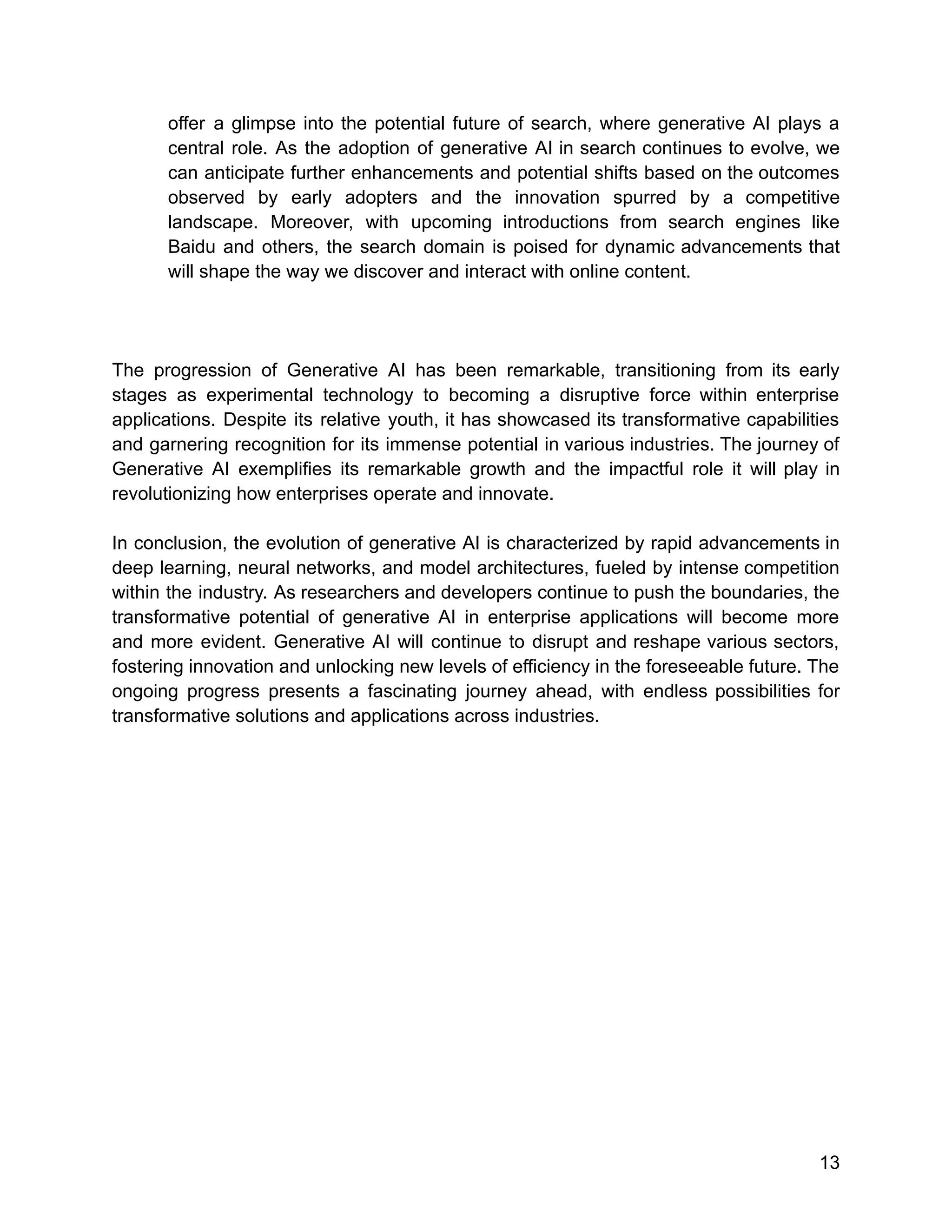 offer a glimpse into the potential future of search, where generative AI plays a
central role. As the adoption of generative AI in search continues to evolve, we
can anticipate further enhancements and potential shifts based on the outcomes
observed by early adopters and the innovation spurred by a competitive
landscape. Moreover, with upcoming introductions from search engines like
Baidu and others, the search domain is poised for dynamic advancements that
will shape the way we discover and interact with online content.
The progression of Generative AI has been remarkable, transitioning from its early
stages as experimental technology to becoming a disruptive force within enterprise
applications. Despite its relative youth, it has showcased its transformative capabilities
and garnering recognition for its immense potential in various industries. The journey of
Generative AI exemplifies its remarkable growth and the impactful role it will play in
revolutionizing how enterprises operate and innovate.
In conclusion, the evolution of generative AI is characterized by rapid advancements in
deep learning, neural networks, and model architectures, fueled by intense competition
within the industry. As researchers and developers continue to push the boundaries, the
transformative potential of generative AI in enterprise applications will become more
and more evident. Generative AI will continue to disrupt and reshape various sectors,
fostering innovation and unlocking new levels of efficiency in the foreseeable future. The
ongoing progress presents a fascinating journey ahead, with endless possibilities for
transformative solutions and applications across industries.
13
 
