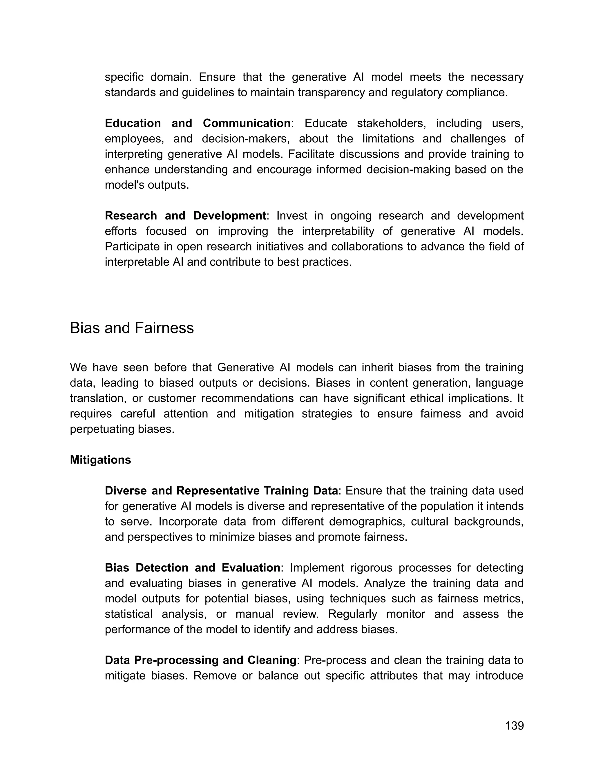 specific domain. Ensure that the generative AI model meets the necessary
standards and guidelines to maintain transparency and regulatory compliance.
Education and Communication: Educate stakeholders, including users,
employees, and decision-makers, about the limitations and challenges of
interpreting generative AI models. Facilitate discussions and provide training to
enhance understanding and encourage informed decision-making based on the
model's outputs.
Research and Development: Invest in ongoing research and development
efforts focused on improving the interpretability of generative AI models.
Participate in open research initiatives and collaborations to advance the field of
interpretable AI and contribute to best practices.
Bias and Fairness
We have seen before that Generative AI models can inherit biases from the training
data, leading to biased outputs or decisions. Biases in content generation, language
translation, or customer recommendations can have significant ethical implications. It
requires careful attention and mitigation strategies to ensure fairness and avoid
perpetuating biases.
Mitigations
Diverse and Representative Training Data: Ensure that the training data used
for generative AI models is diverse and representative of the population it intends
to serve. Incorporate data from different demographics, cultural backgrounds,
and perspectives to minimize biases and promote fairness.
Bias Detection and Evaluation: Implement rigorous processes for detecting
and evaluating biases in generative AI models. Analyze the training data and
model outputs for potential biases, using techniques such as fairness metrics,
statistical analysis, or manual review. Regularly monitor and assess the
performance of the model to identify and address biases.
Data Pre-processing and Cleaning: Pre-process and clean the training data to
mitigate biases. Remove or balance out specific attributes that may introduce
139
 