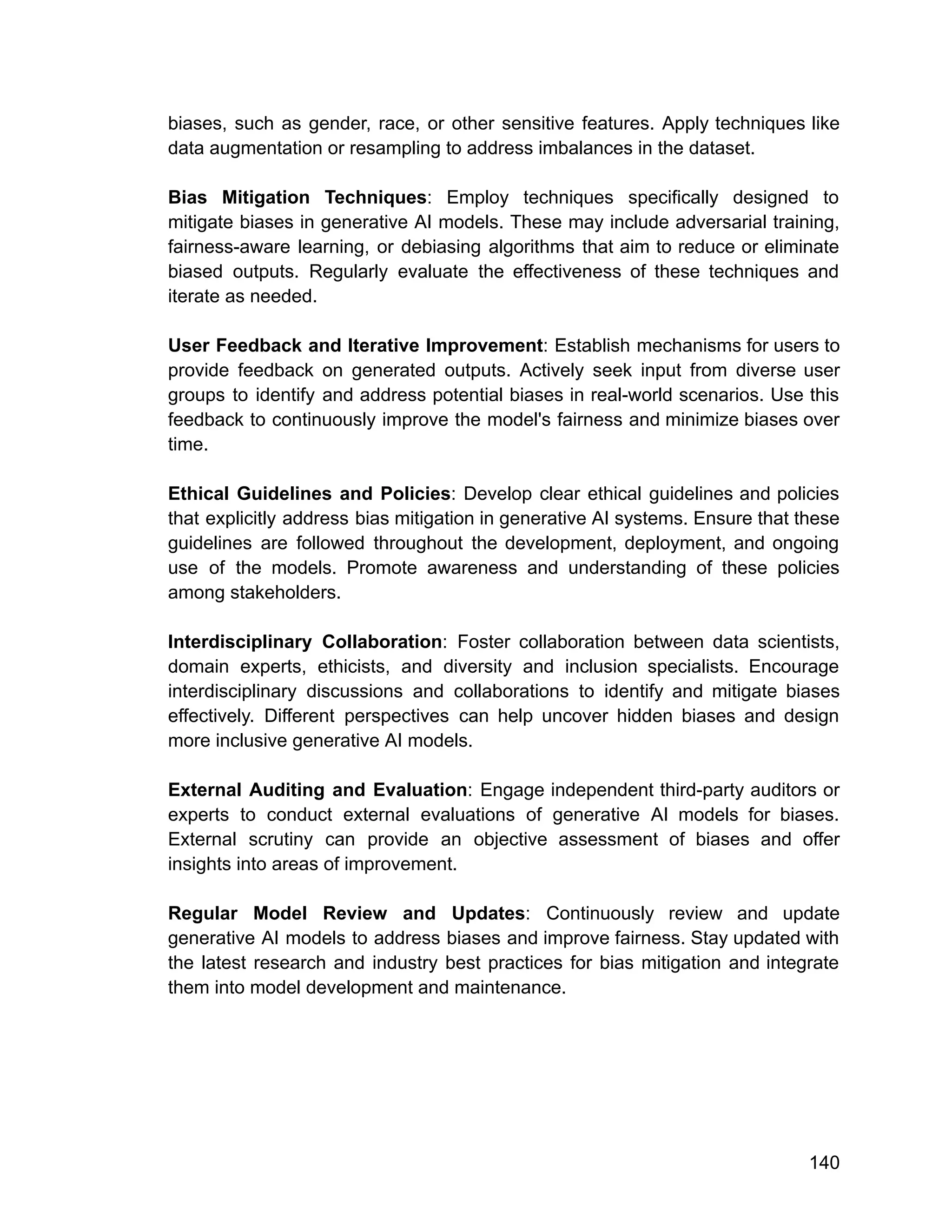 biases, such as gender, race, or other sensitive features. Apply techniques like
data augmentation or resampling to address imbalances in the dataset.
Bias Mitigation Techniques: Employ techniques specifically designed to
mitigate biases in generative AI models. These may include adversarial training,
fairness-aware learning, or debiasing algorithms that aim to reduce or eliminate
biased outputs. Regularly evaluate the effectiveness of these techniques and
iterate as needed.
User Feedback and Iterative Improvement: Establish mechanisms for users to
provide feedback on generated outputs. Actively seek input from diverse user
groups to identify and address potential biases in real-world scenarios. Use this
feedback to continuously improve the model's fairness and minimize biases over
time.
Ethical Guidelines and Policies: Develop clear ethical guidelines and policies
that explicitly address bias mitigation in generative AI systems. Ensure that these
guidelines are followed throughout the development, deployment, and ongoing
use of the models. Promote awareness and understanding of these policies
among stakeholders.
Interdisciplinary Collaboration: Foster collaboration between data scientists,
domain experts, ethicists, and diversity and inclusion specialists. Encourage
interdisciplinary discussions and collaborations to identify and mitigate biases
effectively. Different perspectives can help uncover hidden biases and design
more inclusive generative AI models.
External Auditing and Evaluation: Engage independent third-party auditors or
experts to conduct external evaluations of generative AI models for biases.
External scrutiny can provide an objective assessment of biases and offer
insights into areas of improvement.
Regular Model Review and Updates: Continuously review and update
generative AI models to address biases and improve fairness. Stay updated with
the latest research and industry best practices for bias mitigation and integrate
them into model development and maintenance.
140
 