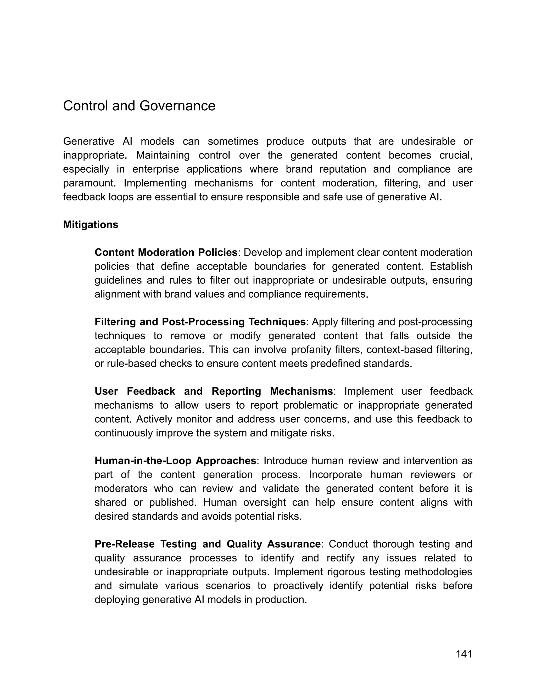 Control and Governance
Generative AI models can sometimes produce outputs that are undesirable or
inappropriate. Maintaining control over the generated content becomes crucial,
especially in enterprise applications where brand reputation and compliance are
paramount. Implementing mechanisms for content moderation, filtering, and user
feedback loops are essential to ensure responsible and safe use of generative AI.
Mitigations
Content Moderation Policies: Develop and implement clear content moderation
policies that define acceptable boundaries for generated content. Establish
guidelines and rules to filter out inappropriate or undesirable outputs, ensuring
alignment with brand values and compliance requirements.
Filtering and Post-Processing Techniques: Apply filtering and post-processing
techniques to remove or modify generated content that falls outside the
acceptable boundaries. This can involve profanity filters, context-based filtering,
or rule-based checks to ensure content meets predefined standards.
User Feedback and Reporting Mechanisms: Implement user feedback
mechanisms to allow users to report problematic or inappropriate generated
content. Actively monitor and address user concerns, and use this feedback to
continuously improve the system and mitigate risks.
Human-in-the-Loop Approaches: Introduce human review and intervention as
part of the content generation process. Incorporate human reviewers or
moderators who can review and validate the generated content before it is
shared or published. Human oversight can help ensure content aligns with
desired standards and avoids potential risks.
Pre-Release Testing and Quality Assurance: Conduct thorough testing and
quality assurance processes to identify and rectify any issues related to
undesirable or inappropriate outputs. Implement rigorous testing methodologies
and simulate various scenarios to proactively identify potential risks before
deploying generative AI models in production.
141
 