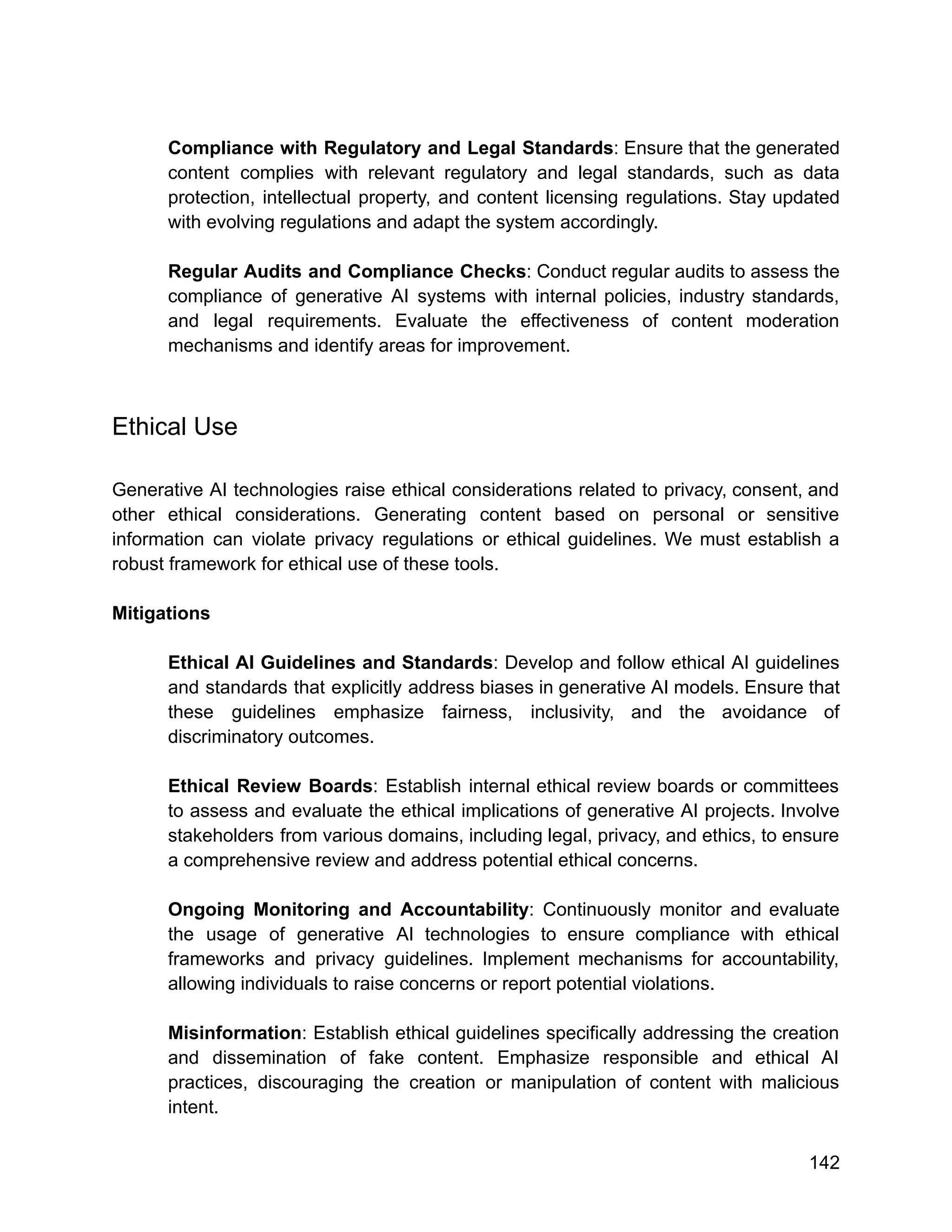 Compliance with Regulatory and Legal Standards: Ensure that the generated
content complies with relevant regulatory and legal standards, such as data
protection, intellectual property, and content licensing regulations. Stay updated
with evolving regulations and adapt the system accordingly.
Regular Audits and Compliance Checks: Conduct regular audits to assess the
compliance of generative AI systems with internal policies, industry standards,
and legal requirements. Evaluate the effectiveness of content moderation
mechanisms and identify areas for improvement.
Ethical Use
Generative AI technologies raise ethical considerations related to privacy, consent, and
other ethical considerations. Generating content based on personal or sensitive
information can violate privacy regulations or ethical guidelines. We must establish a
robust framework for ethical use of these tools.
Mitigations
Ethical AI Guidelines and Standards: Develop and follow ethical AI guidelines
and standards that explicitly address biases in generative AI models. Ensure that
these guidelines emphasize fairness, inclusivity, and the avoidance of
discriminatory outcomes.
Ethical Review Boards: Establish internal ethical review boards or committees
to assess and evaluate the ethical implications of generative AI projects. Involve
stakeholders from various domains, including legal, privacy, and ethics, to ensure
a comprehensive review and address potential ethical concerns.
Ongoing Monitoring and Accountability: Continuously monitor and evaluate
the usage of generative AI technologies to ensure compliance with ethical
frameworks and privacy guidelines. Implement mechanisms for accountability,
allowing individuals to raise concerns or report potential violations.
Misinformation: Establish ethical guidelines specifically addressing the creation
and dissemination of fake content. Emphasize responsible and ethical AI
practices, discouraging the creation or manipulation of content with malicious
intent.
142
 