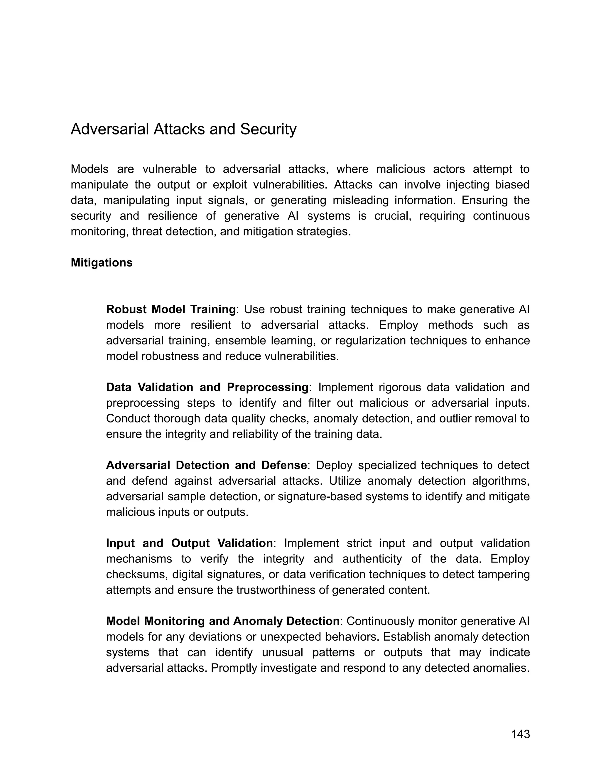 Adversarial Attacks and Security
Models are vulnerable to adversarial attacks, where malicious actors attempt to
manipulate the output or exploit vulnerabilities. Attacks can involve injecting biased
data, manipulating input signals, or generating misleading information. Ensuring the
security and resilience of generative AI systems is crucial, requiring continuous
monitoring, threat detection, and mitigation strategies.
Mitigations
Robust Model Training: Use robust training techniques to make generative AI
models more resilient to adversarial attacks. Employ methods such as
adversarial training, ensemble learning, or regularization techniques to enhance
model robustness and reduce vulnerabilities.
Data Validation and Preprocessing: Implement rigorous data validation and
preprocessing steps to identify and filter out malicious or adversarial inputs.
Conduct thorough data quality checks, anomaly detection, and outlier removal to
ensure the integrity and reliability of the training data.
Adversarial Detection and Defense: Deploy specialized techniques to detect
and defend against adversarial attacks. Utilize anomaly detection algorithms,
adversarial sample detection, or signature-based systems to identify and mitigate
malicious inputs or outputs.
Input and Output Validation: Implement strict input and output validation
mechanisms to verify the integrity and authenticity of the data. Employ
checksums, digital signatures, or data verification techniques to detect tampering
attempts and ensure the trustworthiness of generated content.
Model Monitoring and Anomaly Detection: Continuously monitor generative AI
models for any deviations or unexpected behaviors. Establish anomaly detection
systems that can identify unusual patterns or outputs that may indicate
adversarial attacks. Promptly investigate and respond to any detected anomalies.
143
 