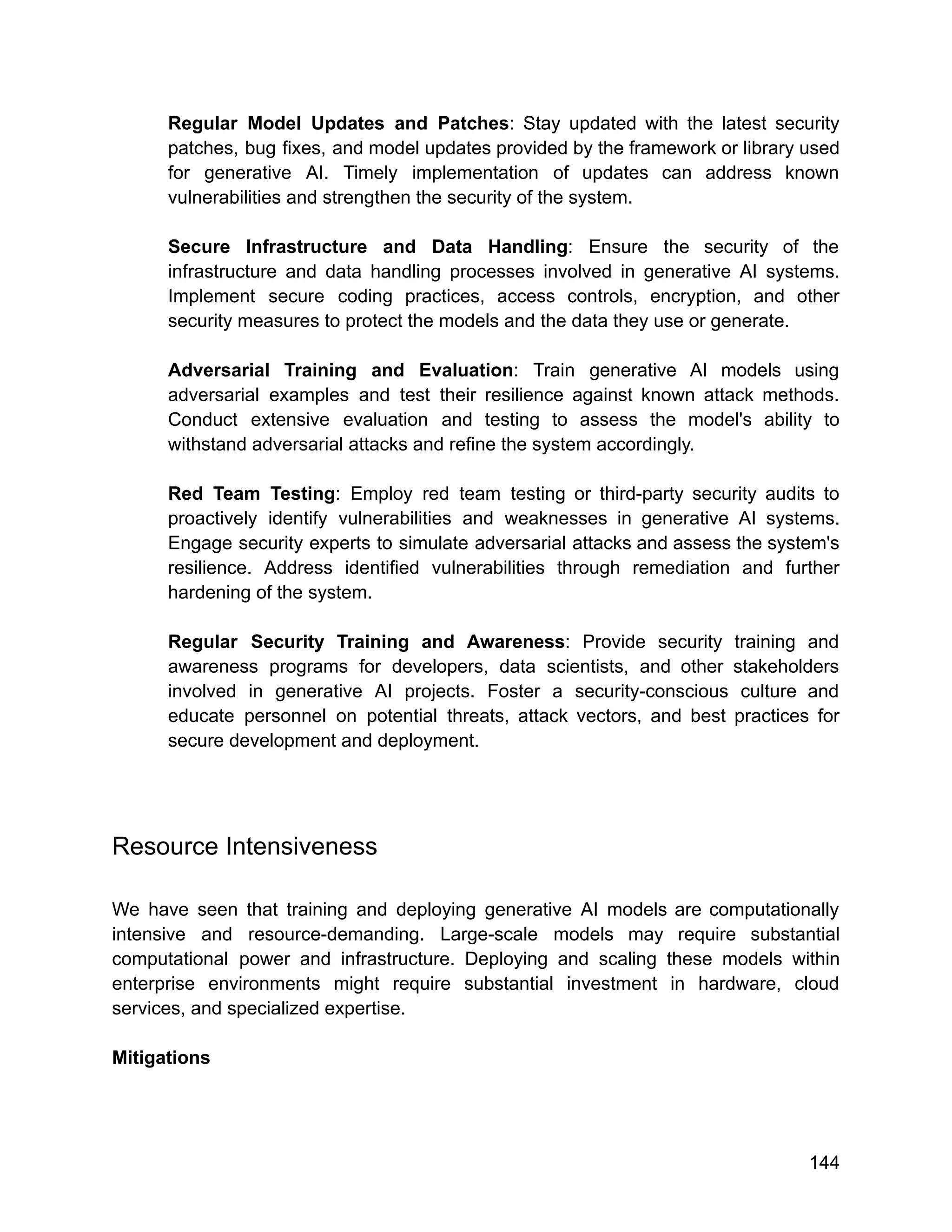Regular Model Updates and Patches: Stay updated with the latest security
patches, bug fixes, and model updates provided by the framework or library used
for generative AI. Timely implementation of updates can address known
vulnerabilities and strengthen the security of the system.
Secure Infrastructure and Data Handling: Ensure the security of the
infrastructure and data handling processes involved in generative AI systems.
Implement secure coding practices, access controls, encryption, and other
security measures to protect the models and the data they use or generate.
Adversarial Training and Evaluation: Train generative AI models using
adversarial examples and test their resilience against known attack methods.
Conduct extensive evaluation and testing to assess the model's ability to
withstand adversarial attacks and refine the system accordingly.
Red Team Testing: Employ red team testing or third-party security audits to
proactively identify vulnerabilities and weaknesses in generative AI systems.
Engage security experts to simulate adversarial attacks and assess the system's
resilience. Address identified vulnerabilities through remediation and further
hardening of the system.
Regular Security Training and Awareness: Provide security training and
awareness programs for developers, data scientists, and other stakeholders
involved in generative AI projects. Foster a security-conscious culture and
educate personnel on potential threats, attack vectors, and best practices for
secure development and deployment.
Resource Intensiveness
We have seen that training and deploying generative AI models are computationally
intensive and resource-demanding. Large-scale models may require substantial
computational power and infrastructure. Deploying and scaling these models within
enterprise environments might require substantial investment in hardware, cloud
services, and specialized expertise.
Mitigations
144
 