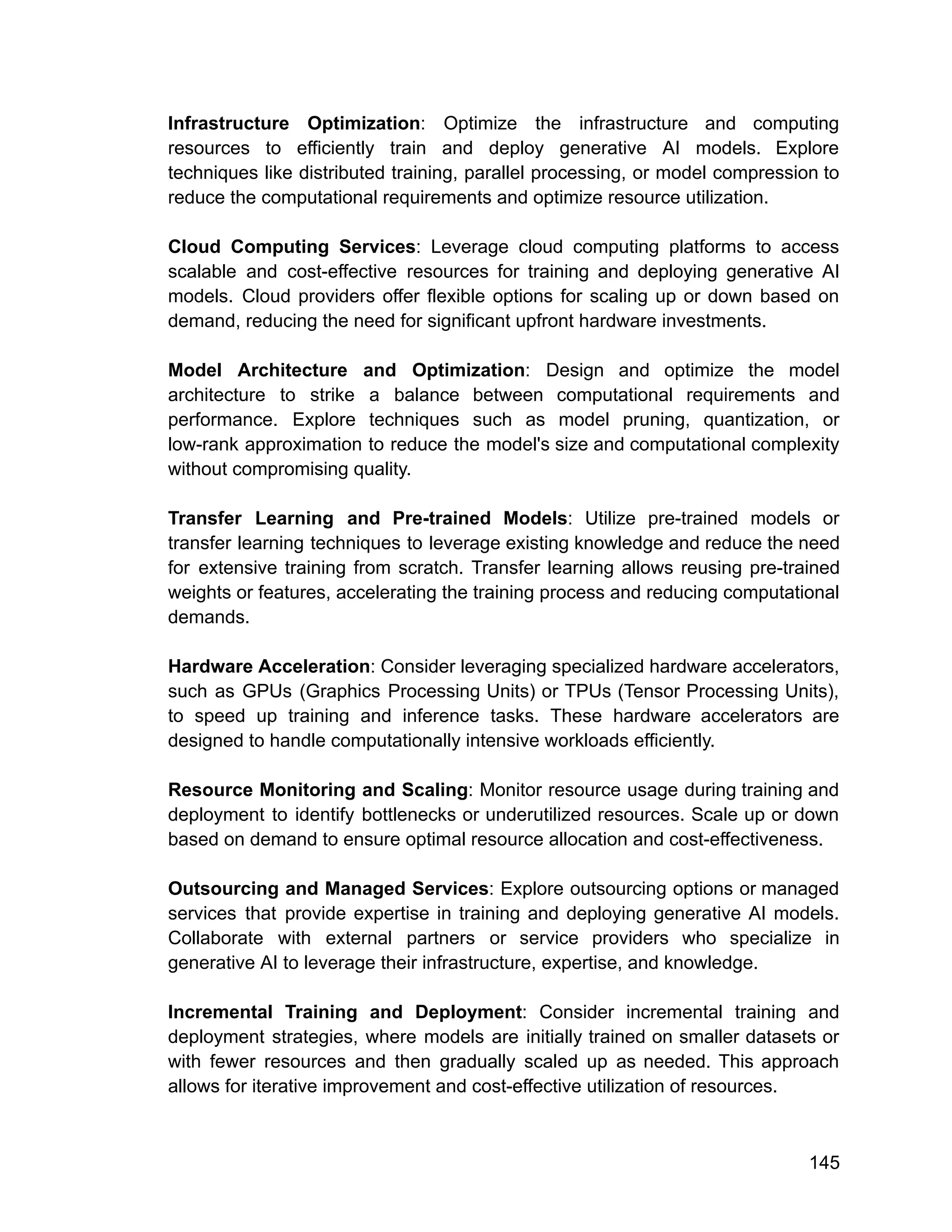 Infrastructure Optimization: Optimize the infrastructure and computing
resources to efficiently train and deploy generative AI models. Explore
techniques like distributed training, parallel processing, or model compression to
reduce the computational requirements and optimize resource utilization.
Cloud Computing Services: Leverage cloud computing platforms to access
scalable and cost-effective resources for training and deploying generative AI
models. Cloud providers offer flexible options for scaling up or down based on
demand, reducing the need for significant upfront hardware investments.
Model Architecture and Optimization: Design and optimize the model
architecture to strike a balance between computational requirements and
performance. Explore techniques such as model pruning, quantization, or
low-rank approximation to reduce the model's size and computational complexity
without compromising quality.
Transfer Learning and Pre-trained Models: Utilize pre-trained models or
transfer learning techniques to leverage existing knowledge and reduce the need
for extensive training from scratch. Transfer learning allows reusing pre-trained
weights or features, accelerating the training process and reducing computational
demands.
Hardware Acceleration: Consider leveraging specialized hardware accelerators,
such as GPUs (Graphics Processing Units) or TPUs (Tensor Processing Units),
to speed up training and inference tasks. These hardware accelerators are
designed to handle computationally intensive workloads efficiently.
Resource Monitoring and Scaling: Monitor resource usage during training and
deployment to identify bottlenecks or underutilized resources. Scale up or down
based on demand to ensure optimal resource allocation and cost-effectiveness.
Outsourcing and Managed Services: Explore outsourcing options or managed
services that provide expertise in training and deploying generative AI models.
Collaborate with external partners or service providers who specialize in
generative AI to leverage their infrastructure, expertise, and knowledge.
Incremental Training and Deployment: Consider incremental training and
deployment strategies, where models are initially trained on smaller datasets or
with fewer resources and then gradually scaled up as needed. This approach
allows for iterative improvement and cost-effective utilization of resources.
145
 
