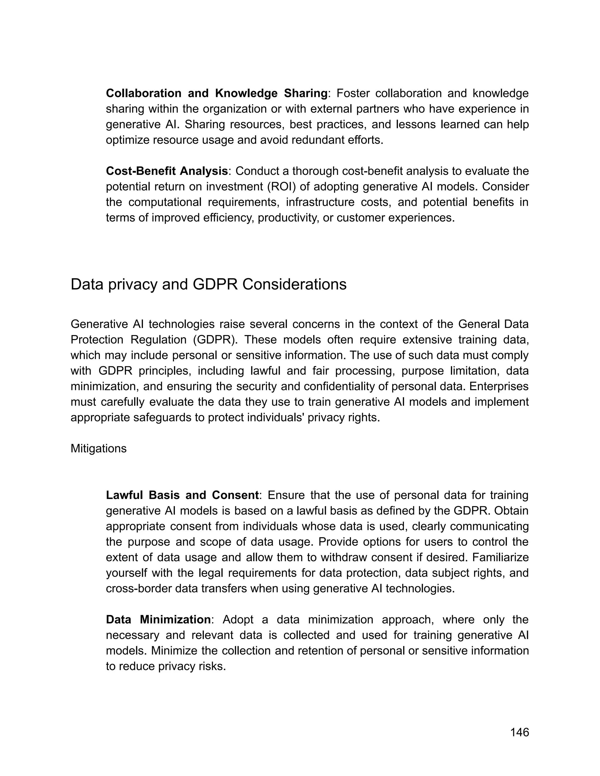 Collaboration and Knowledge Sharing: Foster collaboration and knowledge
sharing within the organization or with external partners who have experience in
generative AI. Sharing resources, best practices, and lessons learned can help
optimize resource usage and avoid redundant efforts.
Cost-Benefit Analysis: Conduct a thorough cost-benefit analysis to evaluate the
potential return on investment (ROI) of adopting generative AI models. Consider
the computational requirements, infrastructure costs, and potential benefits in
terms of improved efficiency, productivity, or customer experiences.
Data privacy and GDPR Considerations
Generative AI technologies raise several concerns in the context of the General Data
Protection Regulation (GDPR). These models often require extensive training data,
which may include personal or sensitive information. The use of such data must comply
with GDPR principles, including lawful and fair processing, purpose limitation, data
minimization, and ensuring the security and confidentiality of personal data. Enterprises
must carefully evaluate the data they use to train generative AI models and implement
appropriate safeguards to protect individuals' privacy rights.
Mitigations
Lawful Basis and Consent: Ensure that the use of personal data for training
generative AI models is based on a lawful basis as defined by the GDPR. Obtain
appropriate consent from individuals whose data is used, clearly communicating
the purpose and scope of data usage. Provide options for users to control the
extent of data usage and allow them to withdraw consent if desired. Familiarize
yourself with the legal requirements for data protection, data subject rights, and
cross-border data transfers when using generative AI technologies.
Data Minimization: Adopt a data minimization approach, where only the
necessary and relevant data is collected and used for training generative AI
models. Minimize the collection and retention of personal or sensitive information
to reduce privacy risks.
146
 