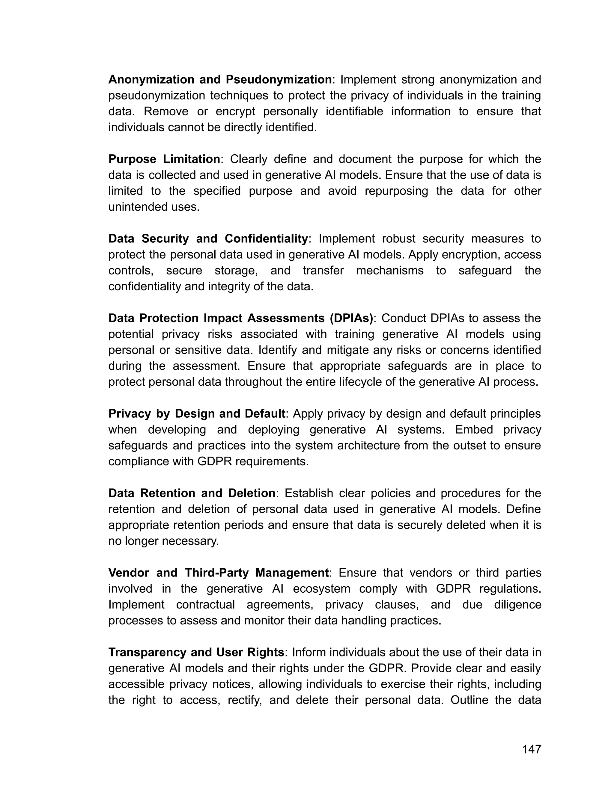 Anonymization and Pseudonymization: Implement strong anonymization and
pseudonymization techniques to protect the privacy of individuals in the training
data. Remove or encrypt personally identifiable information to ensure that
individuals cannot be directly identified.
Purpose Limitation: Clearly define and document the purpose for which the
data is collected and used in generative AI models. Ensure that the use of data is
limited to the specified purpose and avoid repurposing the data for other
unintended uses.
Data Security and Confidentiality: Implement robust security measures to
protect the personal data used in generative AI models. Apply encryption, access
controls, secure storage, and transfer mechanisms to safeguard the
confidentiality and integrity of the data.
Data Protection Impact Assessments (DPIAs): Conduct DPIAs to assess the
potential privacy risks associated with training generative AI models using
personal or sensitive data. Identify and mitigate any risks or concerns identified
during the assessment. Ensure that appropriate safeguards are in place to
protect personal data throughout the entire lifecycle of the generative AI process.
Privacy by Design and Default: Apply privacy by design and default principles
when developing and deploying generative AI systems. Embed privacy
safeguards and practices into the system architecture from the outset to ensure
compliance with GDPR requirements.
Data Retention and Deletion: Establish clear policies and procedures for the
retention and deletion of personal data used in generative AI models. Define
appropriate retention periods and ensure that data is securely deleted when it is
no longer necessary.
Vendor and Third-Party Management: Ensure that vendors or third parties
involved in the generative AI ecosystem comply with GDPR regulations.
Implement contractual agreements, privacy clauses, and due diligence
processes to assess and monitor their data handling practices.
Transparency and User Rights: Inform individuals about the use of their data in
generative AI models and their rights under the GDPR. Provide clear and easily
accessible privacy notices, allowing individuals to exercise their rights, including
the right to access, rectify, and delete their personal data. Outline the data
147
 