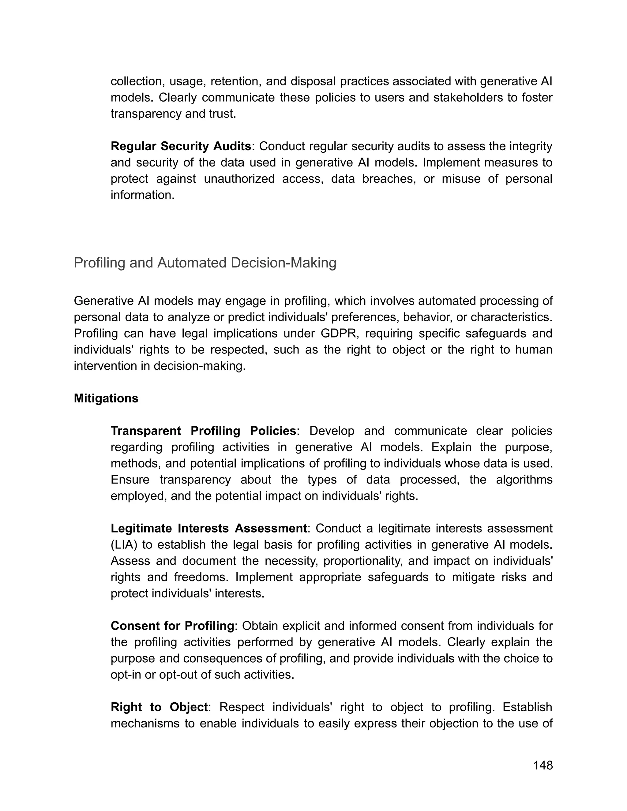 collection, usage, retention, and disposal practices associated with generative AI
models. Clearly communicate these policies to users and stakeholders to foster
transparency and trust.
Regular Security Audits: Conduct regular security audits to assess the integrity
and security of the data used in generative AI models. Implement measures to
protect against unauthorized access, data breaches, or misuse of personal
information.
Profiling and Automated Decision-Making
Generative AI models may engage in profiling, which involves automated processing of
personal data to analyze or predict individuals' preferences, behavior, or characteristics.
Profiling can have legal implications under GDPR, requiring specific safeguards and
individuals' rights to be respected, such as the right to object or the right to human
intervention in decision-making.
Mitigations
Transparent Profiling Policies: Develop and communicate clear policies
regarding profiling activities in generative AI models. Explain the purpose,
methods, and potential implications of profiling to individuals whose data is used.
Ensure transparency about the types of data processed, the algorithms
employed, and the potential impact on individuals' rights.
Legitimate Interests Assessment: Conduct a legitimate interests assessment
(LIA) to establish the legal basis for profiling activities in generative AI models.
Assess and document the necessity, proportionality, and impact on individuals'
rights and freedoms. Implement appropriate safeguards to mitigate risks and
protect individuals' interests.
Consent for Profiling: Obtain explicit and informed consent from individuals for
the profiling activities performed by generative AI models. Clearly explain the
purpose and consequences of profiling, and provide individuals with the choice to
opt-in or opt-out of such activities.
Right to Object: Respect individuals' right to object to profiling. Establish
mechanisms to enable individuals to easily express their objection to the use of
148
 