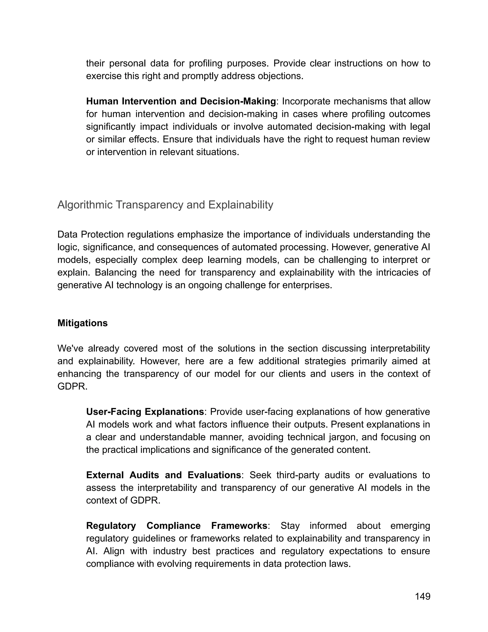 their personal data for profiling purposes. Provide clear instructions on how to
exercise this right and promptly address objections.
Human Intervention and Decision-Making: Incorporate mechanisms that allow
for human intervention and decision-making in cases where profiling outcomes
significantly impact individuals or involve automated decision-making with legal
or similar effects. Ensure that individuals have the right to request human review
or intervention in relevant situations.
Algorithmic Transparency and Explainability
Data Protection regulations emphasize the importance of individuals understanding the
logic, significance, and consequences of automated processing. However, generative AI
models, especially complex deep learning models, can be challenging to interpret or
explain. Balancing the need for transparency and explainability with the intricacies of
generative AI technology is an ongoing challenge for enterprises.
Mitigations
We've already covered most of the solutions in the section discussing interpretability
and explainability. However, here are a few additional strategies primarily aimed at
enhancing the transparency of our model for our clients and users in the context of
GDPR.
User-Facing Explanations: Provide user-facing explanations of how generative
AI models work and what factors influence their outputs. Present explanations in
a clear and understandable manner, avoiding technical jargon, and focusing on
the practical implications and significance of the generated content.
External Audits and Evaluations: Seek third-party audits or evaluations to
assess the interpretability and transparency of our generative AI models in the
context of GDPR.
Regulatory Compliance Frameworks: Stay informed about emerging
regulatory guidelines or frameworks related to explainability and transparency in
AI. Align with industry best practices and regulatory expectations to ensure
compliance with evolving requirements in data protection laws.
149
 