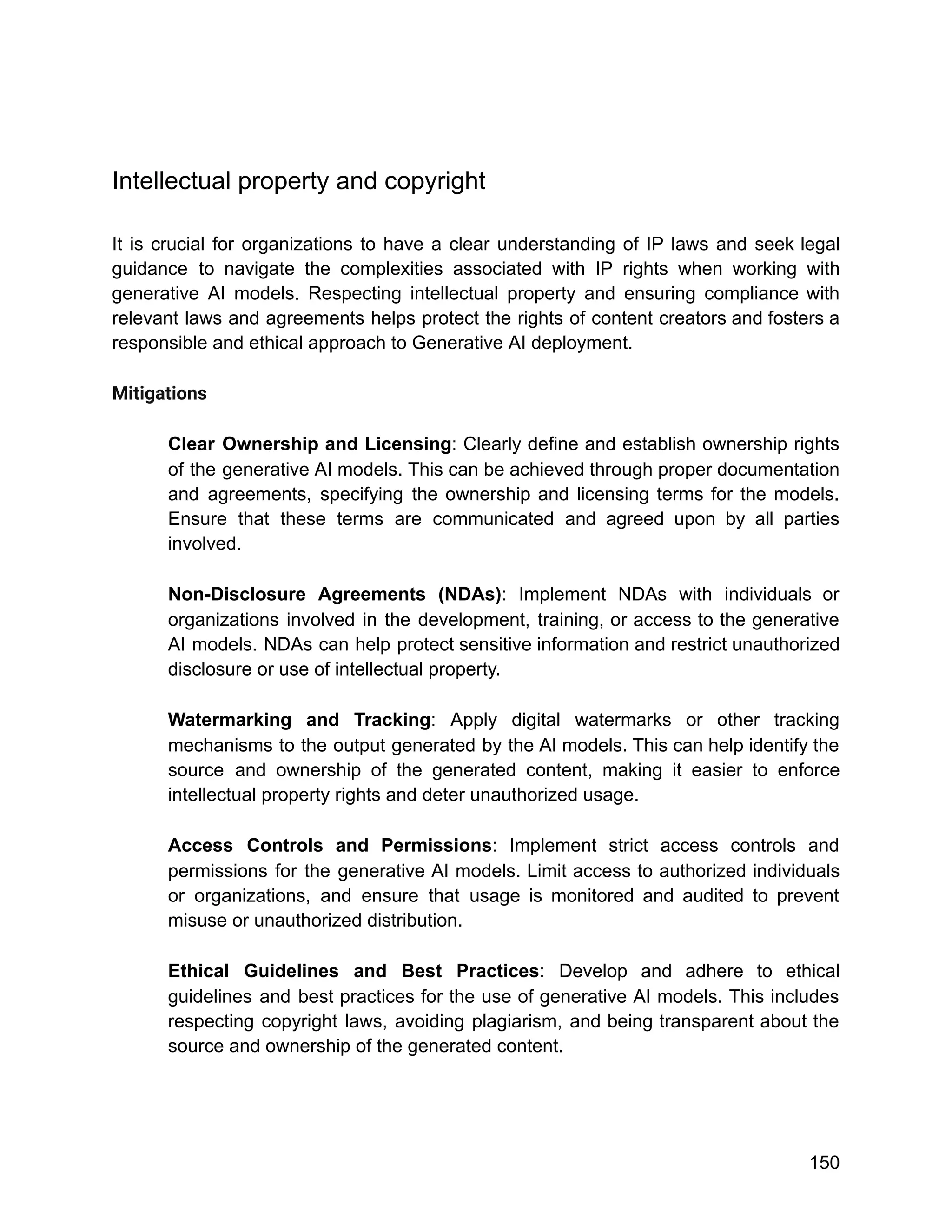 Intellectual property and copyright
It is crucial for organizations to have a clear understanding of IP laws and seek legal
guidance to navigate the complexities associated with IP rights when working with
generative AI models. Respecting intellectual property and ensuring compliance with
relevant laws and agreements helps protect the rights of content creators and fosters a
responsible and ethical approach to Generative AI deployment.
Mitigations
Clear Ownership and Licensing: Clearly define and establish ownership rights
of the generative AI models. This can be achieved through proper documentation
and agreements, specifying the ownership and licensing terms for the models.
Ensure that these terms are communicated and agreed upon by all parties
involved.
Non-Disclosure Agreements (NDAs): Implement NDAs with individuals or
organizations involved in the development, training, or access to the generative
AI models. NDAs can help protect sensitive information and restrict unauthorized
disclosure or use of intellectual property.
Watermarking and Tracking: Apply digital watermarks or other tracking
mechanisms to the output generated by the AI models. This can help identify the
source and ownership of the generated content, making it easier to enforce
intellectual property rights and deter unauthorized usage.
Access Controls and Permissions: Implement strict access controls and
permissions for the generative AI models. Limit access to authorized individuals
or organizations, and ensure that usage is monitored and audited to prevent
misuse or unauthorized distribution.
Ethical Guidelines and Best Practices: Develop and adhere to ethical
guidelines and best practices for the use of generative AI models. This includes
respecting copyright laws, avoiding plagiarism, and being transparent about the
source and ownership of the generated content.
150
 