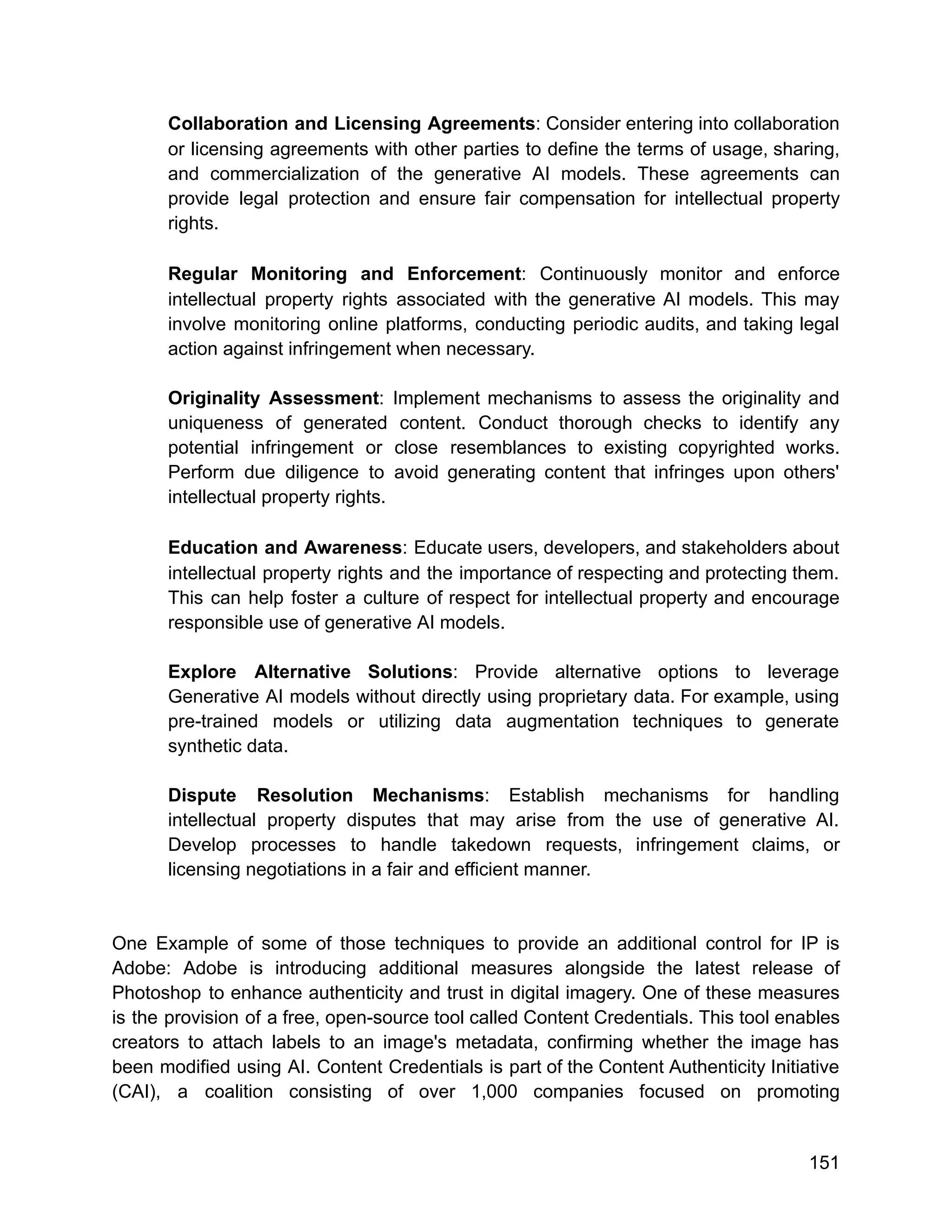 Collaboration and Licensing Agreements: Consider entering into collaboration
or licensing agreements with other parties to define the terms of usage, sharing,
and commercialization of the generative AI models. These agreements can
provide legal protection and ensure fair compensation for intellectual property
rights.
Regular Monitoring and Enforcement: Continuously monitor and enforce
intellectual property rights associated with the generative AI models. This may
involve monitoring online platforms, conducting periodic audits, and taking legal
action against infringement when necessary.
Originality Assessment: Implement mechanisms to assess the originality and
uniqueness of generated content. Conduct thorough checks to identify any
potential infringement or close resemblances to existing copyrighted works.
Perform due diligence to avoid generating content that infringes upon others'
intellectual property rights.
Education and Awareness: Educate users, developers, and stakeholders about
intellectual property rights and the importance of respecting and protecting them.
This can help foster a culture of respect for intellectual property and encourage
responsible use of generative AI models.
Explore Alternative Solutions: Provide alternative options to leverage
Generative AI models without directly using proprietary data. For example, using
pre-trained models or utilizing data augmentation techniques to generate
synthetic data.
Dispute Resolution Mechanisms: Establish mechanisms for handling
intellectual property disputes that may arise from the use of generative AI.
Develop processes to handle takedown requests, infringement claims, or
licensing negotiations in a fair and efficient manner.
One Example of some of those techniques to provide an additional control for IP is
Adobe: Adobe is introducing additional measures alongside the latest release of
Photoshop to enhance authenticity and trust in digital imagery. One of these measures
is the provision of a free, open-source tool called Content Credentials. This tool enables
creators to attach labels to an image's metadata, confirming whether the image has
been modified using AI. Content Credentials is part of the Content Authenticity Initiative
(CAI), a coalition consisting of over 1,000 companies focused on promoting
151
 