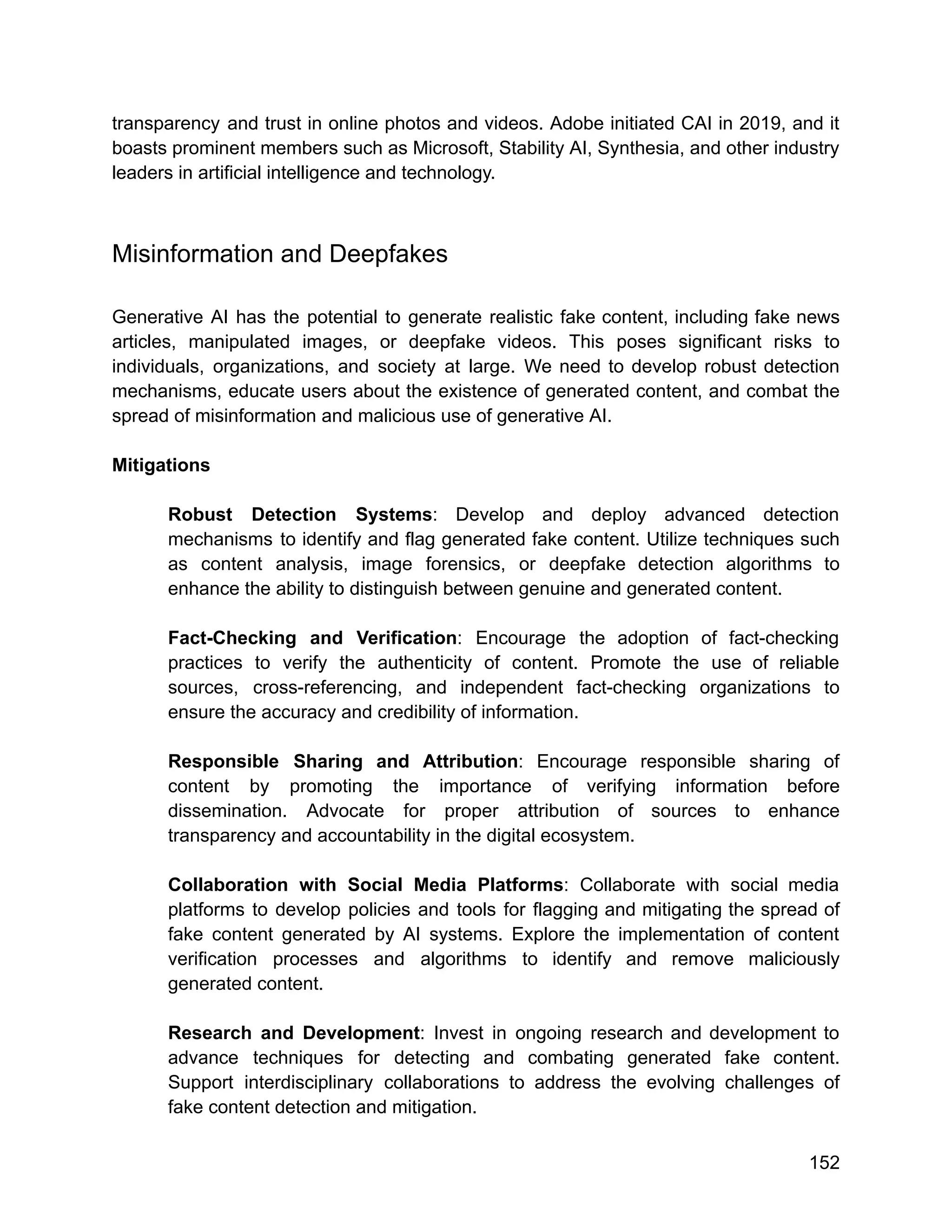 transparency and trust in online photos and videos. Adobe initiated CAI in 2019, and it
boasts prominent members such as Microsoft, Stability AI, Synthesia, and other industry
leaders in artificial intelligence and technology.
Misinformation and Deepfakes
Generative AI has the potential to generate realistic fake content, including fake news
articles, manipulated images, or deepfake videos. This poses significant risks to
individuals, organizations, and society at large. We need to develop robust detection
mechanisms, educate users about the existence of generated content, and combat the
spread of misinformation and malicious use of generative AI.
Mitigations
Robust Detection Systems: Develop and deploy advanced detection
mechanisms to identify and flag generated fake content. Utilize techniques such
as content analysis, image forensics, or deepfake detection algorithms to
enhance the ability to distinguish between genuine and generated content.
Fact-Checking and Verification: Encourage the adoption of fact-checking
practices to verify the authenticity of content. Promote the use of reliable
sources, cross-referencing, and independent fact-checking organizations to
ensure the accuracy and credibility of information.
Responsible Sharing and Attribution: Encourage responsible sharing of
content by promoting the importance of verifying information before
dissemination. Advocate for proper attribution of sources to enhance
transparency and accountability in the digital ecosystem.
Collaboration with Social Media Platforms: Collaborate with social media
platforms to develop policies and tools for flagging and mitigating the spread of
fake content generated by AI systems. Explore the implementation of content
verification processes and algorithms to identify and remove maliciously
generated content.
Research and Development: Invest in ongoing research and development to
advance techniques for detecting and combating generated fake content.
Support interdisciplinary collaborations to address the evolving challenges of
fake content detection and mitigation.
152
 