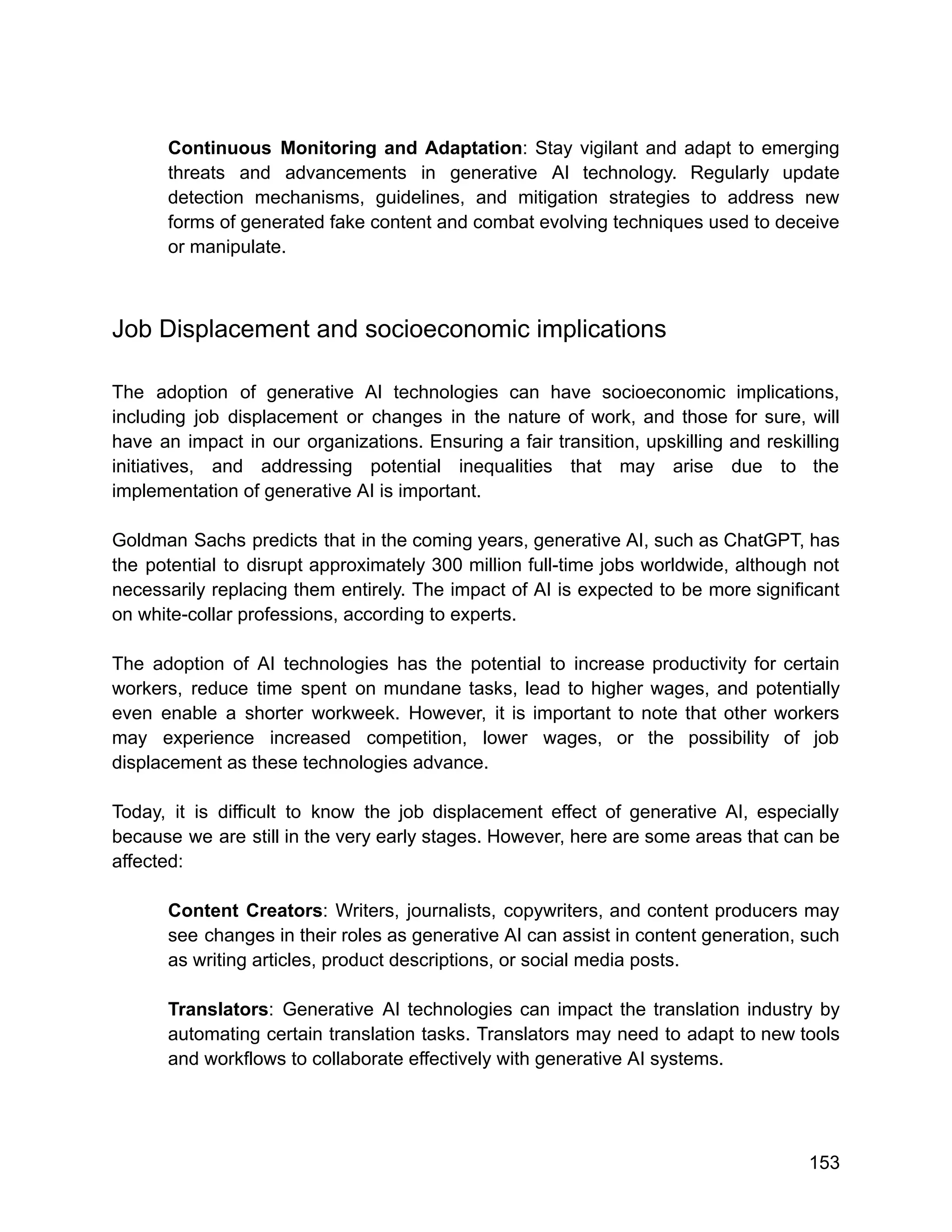 Continuous Monitoring and Adaptation: Stay vigilant and adapt to emerging
threats and advancements in generative AI technology. Regularly update
detection mechanisms, guidelines, and mitigation strategies to address new
forms of generated fake content and combat evolving techniques used to deceive
or manipulate.
Job Displacement and socioeconomic implications
The adoption of generative AI technologies can have socioeconomic implications,
including job displacement or changes in the nature of work, and those for sure, will
have an impact in our organizations. Ensuring a fair transition, upskilling and reskilling
initiatives, and addressing potential inequalities that may arise due to the
implementation of generative AI is important.
Goldman Sachs predicts that in the coming years, generative AI, such as ChatGPT, has
the potential to disrupt approximately 300 million full-time jobs worldwide, although not
necessarily replacing them entirely. The impact of AI is expected to be more significant
on white-collar professions, according to experts.
The adoption of AI technologies has the potential to increase productivity for certain
workers, reduce time spent on mundane tasks, lead to higher wages, and potentially
even enable a shorter workweek. However, it is important to note that other workers
may experience increased competition, lower wages, or the possibility of job
displacement as these technologies advance.
Today, it is difficult to know the job displacement effect of generative AI, especially
because we are still in the very early stages. However, here are some areas that can be
affected:
Content Creators: Writers, journalists, copywriters, and content producers may
see changes in their roles as generative AI can assist in content generation, such
as writing articles, product descriptions, or social media posts.
Translators: Generative AI technologies can impact the translation industry by
automating certain translation tasks. Translators may need to adapt to new tools
and workflows to collaborate effectively with generative AI systems.
153
 