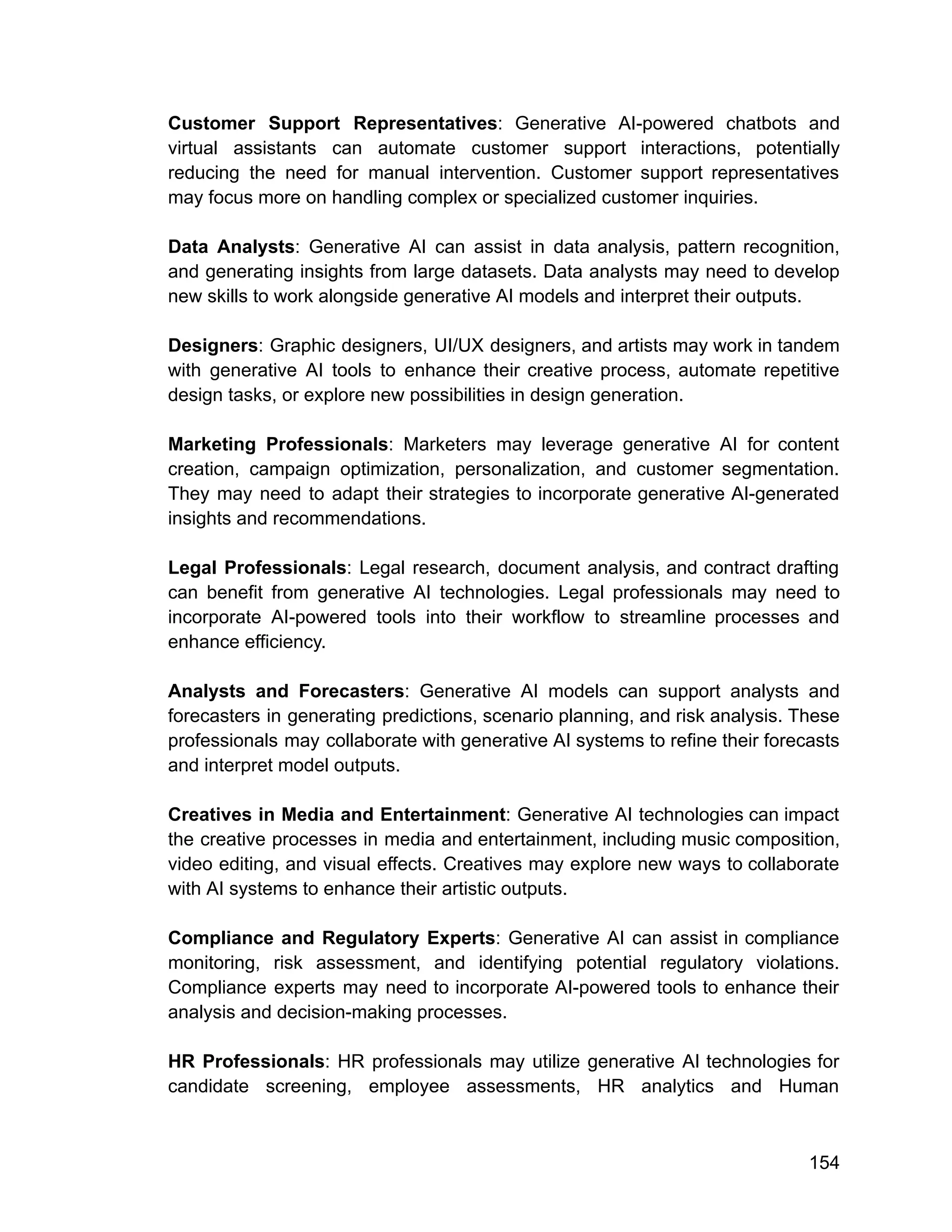 Customer Support Representatives: Generative AI-powered chatbots and
virtual assistants can automate customer support interactions, potentially
reducing the need for manual intervention. Customer support representatives
may focus more on handling complex or specialized customer inquiries.
Data Analysts: Generative AI can assist in data analysis, pattern recognition,
and generating insights from large datasets. Data analysts may need to develop
new skills to work alongside generative AI models and interpret their outputs.
Designers: Graphic designers, UI/UX designers, and artists may work in tandem
with generative AI tools to enhance their creative process, automate repetitive
design tasks, or explore new possibilities in design generation.
Marketing Professionals: Marketers may leverage generative AI for content
creation, campaign optimization, personalization, and customer segmentation.
They may need to adapt their strategies to incorporate generative AI-generated
insights and recommendations.
Legal Professionals: Legal research, document analysis, and contract drafting
can benefit from generative AI technologies. Legal professionals may need to
incorporate AI-powered tools into their workflow to streamline processes and
enhance efficiency.
Analysts and Forecasters: Generative AI models can support analysts and
forecasters in generating predictions, scenario planning, and risk analysis. These
professionals may collaborate with generative AI systems to refine their forecasts
and interpret model outputs.
Creatives in Media and Entertainment: Generative AI technologies can impact
the creative processes in media and entertainment, including music composition,
video editing, and visual effects. Creatives may explore new ways to collaborate
with AI systems to enhance their artistic outputs.
Compliance and Regulatory Experts: Generative AI can assist in compliance
monitoring, risk assessment, and identifying potential regulatory violations.
Compliance experts may need to incorporate AI-powered tools to enhance their
analysis and decision-making processes.
HR Professionals: HR professionals may utilize generative AI technologies for
candidate screening, employee assessments, HR analytics and Human
154
 