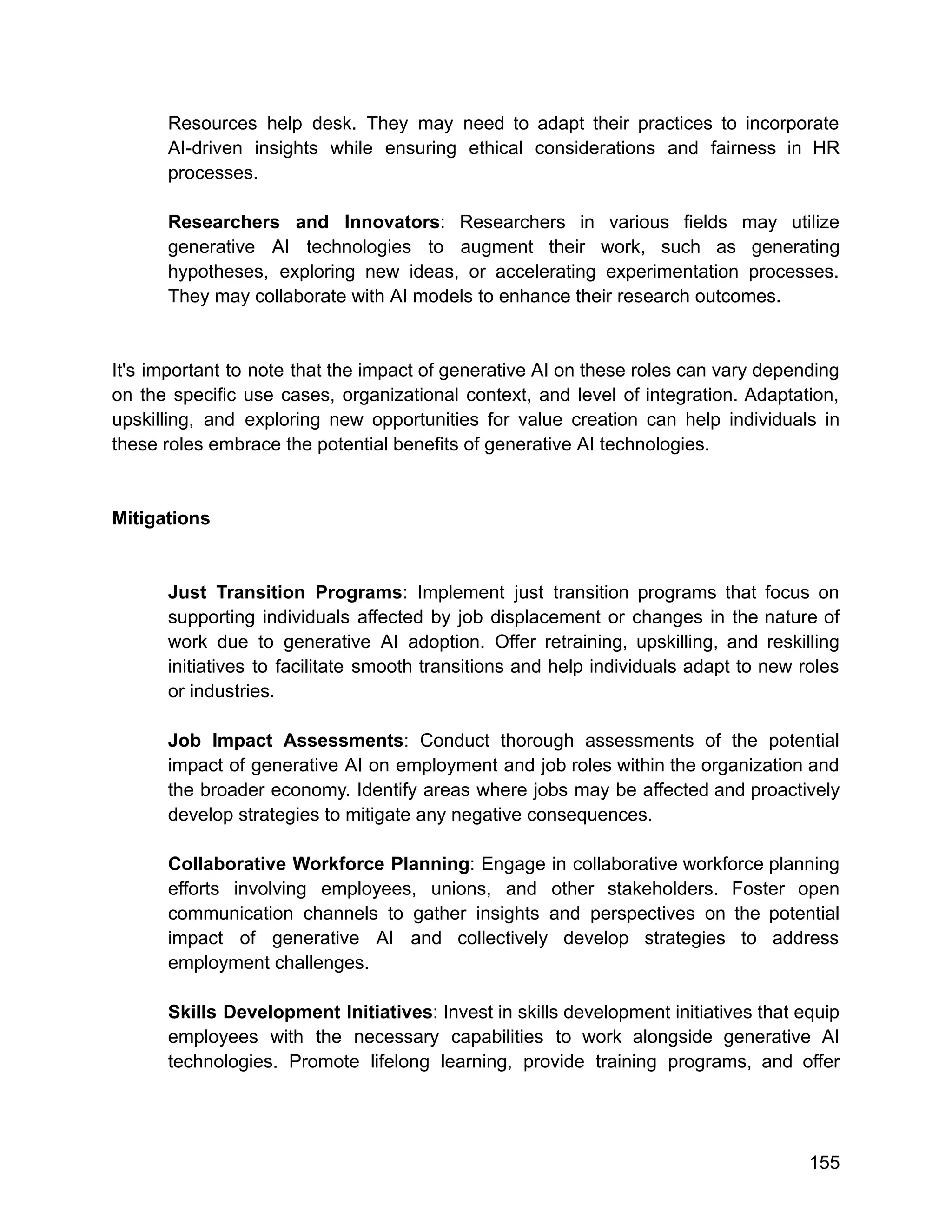 Resources help desk. They may need to adapt their practices to incorporate
AI-driven insights while ensuring ethical considerations and fairness in HR
processes.
Researchers and Innovators: Researchers in various fields may utilize
generative AI technologies to augment their work, such as generating
hypotheses, exploring new ideas, or accelerating experimentation processes.
They may collaborate with AI models to enhance their research outcomes.
It's important to note that the impact of generative AI on these roles can vary depending
on the specific use cases, organizational context, and level of integration. Adaptation,
upskilling, and exploring new opportunities for value creation can help individuals in
these roles embrace the potential benefits of generative AI technologies.
Mitigations
Just Transition Programs: Implement just transition programs that focus on
supporting individuals affected by job displacement or changes in the nature of
work due to generative AI adoption. Offer retraining, upskilling, and reskilling
initiatives to facilitate smooth transitions and help individuals adapt to new roles
or industries.
Job Impact Assessments: Conduct thorough assessments of the potential
impact of generative AI on employment and job roles within the organization and
the broader economy. Identify areas where jobs may be affected and proactively
develop strategies to mitigate any negative consequences.
Collaborative Workforce Planning: Engage in collaborative workforce planning
efforts involving employees, unions, and other stakeholders. Foster open
communication channels to gather insights and perspectives on the potential
impact of generative AI and collectively develop strategies to address
employment challenges.
Skills Development Initiatives: Invest in skills development initiatives that equip
employees with the necessary capabilities to work alongside generative AI
technologies. Promote lifelong learning, provide training programs, and offer
155
 