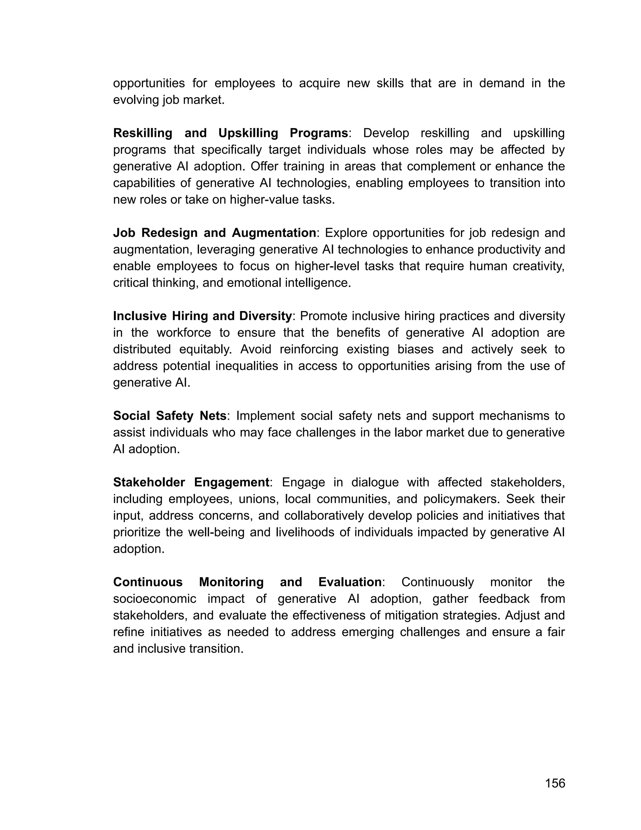 opportunities for employees to acquire new skills that are in demand in the
evolving job market.
Reskilling and Upskilling Programs: Develop reskilling and upskilling
programs that specifically target individuals whose roles may be affected by
generative AI adoption. Offer training in areas that complement or enhance the
capabilities of generative AI technologies, enabling employees to transition into
new roles or take on higher-value tasks.
Job Redesign and Augmentation: Explore opportunities for job redesign and
augmentation, leveraging generative AI technologies to enhance productivity and
enable employees to focus on higher-level tasks that require human creativity,
critical thinking, and emotional intelligence.
Inclusive Hiring and Diversity: Promote inclusive hiring practices and diversity
in the workforce to ensure that the benefits of generative AI adoption are
distributed equitably. Avoid reinforcing existing biases and actively seek to
address potential inequalities in access to opportunities arising from the use of
generative AI.
Social Safety Nets: Implement social safety nets and support mechanisms to
assist individuals who may face challenges in the labor market due to generative
AI adoption.
Stakeholder Engagement: Engage in dialogue with affected stakeholders,
including employees, unions, local communities, and policymakers. Seek their
input, address concerns, and collaboratively develop policies and initiatives that
prioritize the well-being and livelihoods of individuals impacted by generative AI
adoption.
Continuous Monitoring and Evaluation: Continuously monitor the
socioeconomic impact of generative AI adoption, gather feedback from
stakeholders, and evaluate the effectiveness of mitigation strategies. Adjust and
refine initiatives as needed to address emerging challenges and ensure a fair
and inclusive transition.
156
 