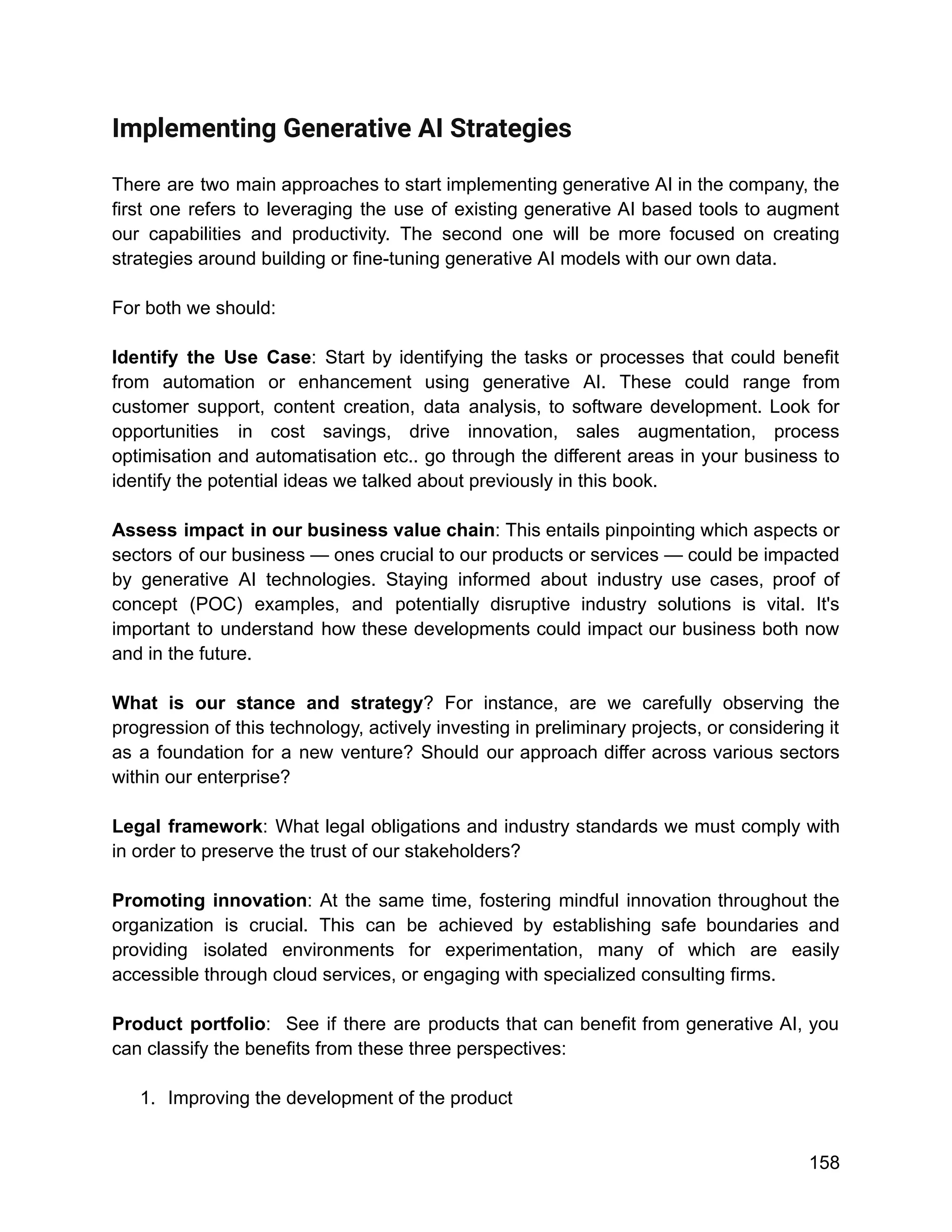 Implementing Generative AI Strategies
There are two main approaches to start implementing generative AI in the company, the
first one refers to leveraging the use of existing generative AI based tools to augment
our capabilities and productivity. The second one will be more focused on creating
strategies around building or fine-tuning generative AI models with our own data.
For both we should:
Identify the Use Case: Start by identifying the tasks or processes that could benefit
from automation or enhancement using generative AI. These could range from
customer support, content creation, data analysis, to software development. Look for
opportunities in cost savings, drive innovation, sales augmentation, process
optimisation and automatisation etc.. go through the different areas in your business to
identify the potential ideas we talked about previously in this book.
Assess impact in our business value chain: This entails pinpointing which aspects or
sectors of our business — ones crucial to our products or services — could be impacted
by generative AI technologies. Staying informed about industry use cases, proof of
concept (POC) examples, and potentially disruptive industry solutions is vital. It's
important to understand how these developments could impact our business both now
and in the future.
What is our stance and strategy? For instance, are we carefully observing the
progression of this technology, actively investing in preliminary projects, or considering it
as a foundation for a new venture? Should our approach differ across various sectors
within our enterprise?
Legal framework: What legal obligations and industry standards we must comply with
in order to preserve the trust of our stakeholders?
Promoting innovation: At the same time, fostering mindful innovation throughout the
organization is crucial. This can be achieved by establishing safe boundaries and
providing isolated environments for experimentation, many of which are easily
accessible through cloud services, or engaging with specialized consulting firms.
Product portfolio: See if there are products that can benefit from generative AI, you
can classify the benefits from these three perspectives:
1. Improving the development of the product
158
 