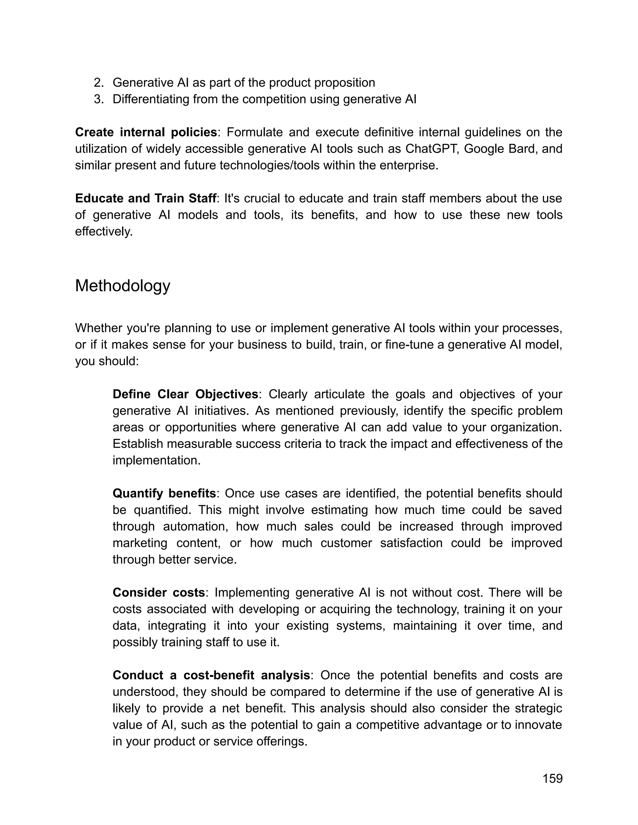 2. Generative AI as part of the product proposition
3. Differentiating from the competition using generative AI
Create internal policies: Formulate and execute definitive internal guidelines on the
utilization of widely accessible generative AI tools such as ChatGPT, Google Bard, and
similar present and future technologies/tools within the enterprise.
Educate and Train Staff: It's crucial to educate and train staff members about the use
of generative AI models and tools, its benefits, and how to use these new tools
effectively.
Methodology
Whether you're planning to use or implement generative AI tools within your processes,
or if it makes sense for your business to build, train, or fine-tune a generative AI model,
you should:
Define Clear Objectives: Clearly articulate the goals and objectives of your
generative AI initiatives. As mentioned previously, identify the specific problem
areas or opportunities where generative AI can add value to your organization.
Establish measurable success criteria to track the impact and effectiveness of the
implementation.
Quantify benefits: Once use cases are identified, the potential benefits should
be quantified. This might involve estimating how much time could be saved
through automation, how much sales could be increased through improved
marketing content, or how much customer satisfaction could be improved
through better service.
Consider costs: Implementing generative AI is not without cost. There will be
costs associated with developing or acquiring the technology, training it on your
data, integrating it into your existing systems, maintaining it over time, and
possibly training staff to use it.
Conduct a cost-benefit analysis: Once the potential benefits and costs are
understood, they should be compared to determine if the use of generative AI is
likely to provide a net benefit. This analysis should also consider the strategic
value of AI, such as the potential to gain a competitive advantage or to innovate
in your product or service offerings.
159
 