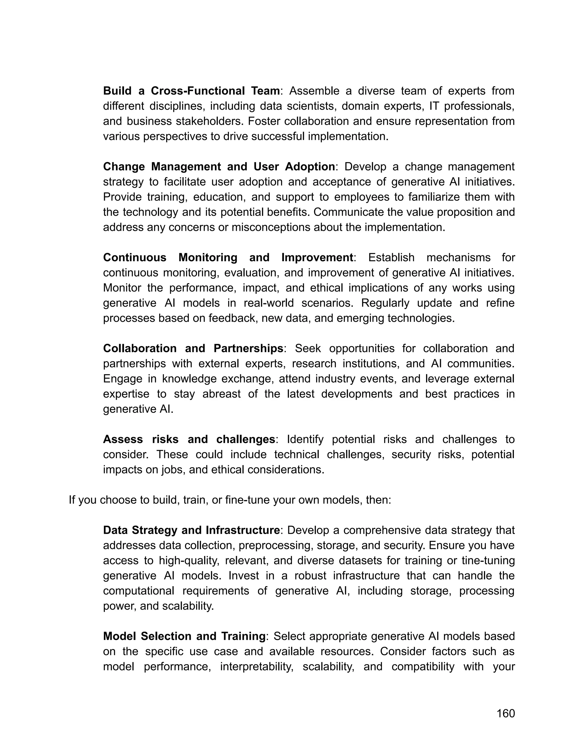 Build a Cross-Functional Team: Assemble a diverse team of experts from
different disciplines, including data scientists, domain experts, IT professionals,
and business stakeholders. Foster collaboration and ensure representation from
various perspectives to drive successful implementation.
Change Management and User Adoption: Develop a change management
strategy to facilitate user adoption and acceptance of generative AI initiatives.
Provide training, education, and support to employees to familiarize them with
the technology and its potential benefits. Communicate the value proposition and
address any concerns or misconceptions about the implementation.
Continuous Monitoring and Improvement: Establish mechanisms for
continuous monitoring, evaluation, and improvement of generative AI initiatives.
Monitor the performance, impact, and ethical implications of any works using
generative AI models in real-world scenarios. Regularly update and refine
processes based on feedback, new data, and emerging technologies.
Collaboration and Partnerships: Seek opportunities for collaboration and
partnerships with external experts, research institutions, and AI communities.
Engage in knowledge exchange, attend industry events, and leverage external
expertise to stay abreast of the latest developments and best practices in
generative AI.
Assess risks and challenges: Identify potential risks and challenges to
consider. These could include technical challenges, security risks, potential
impacts on jobs, and ethical considerations.
If you choose to build, train, or fine-tune your own models, then:
Data Strategy and Infrastructure: Develop a comprehensive data strategy that
addresses data collection, preprocessing, storage, and security. Ensure you have
access to high-quality, relevant, and diverse datasets for training or tine-tuning
generative AI models. Invest in a robust infrastructure that can handle the
computational requirements of generative AI, including storage, processing
power, and scalability.
Model Selection and Training: Select appropriate generative AI models based
on the specific use case and available resources. Consider factors such as
model performance, interpretability, scalability, and compatibility with your
160
 