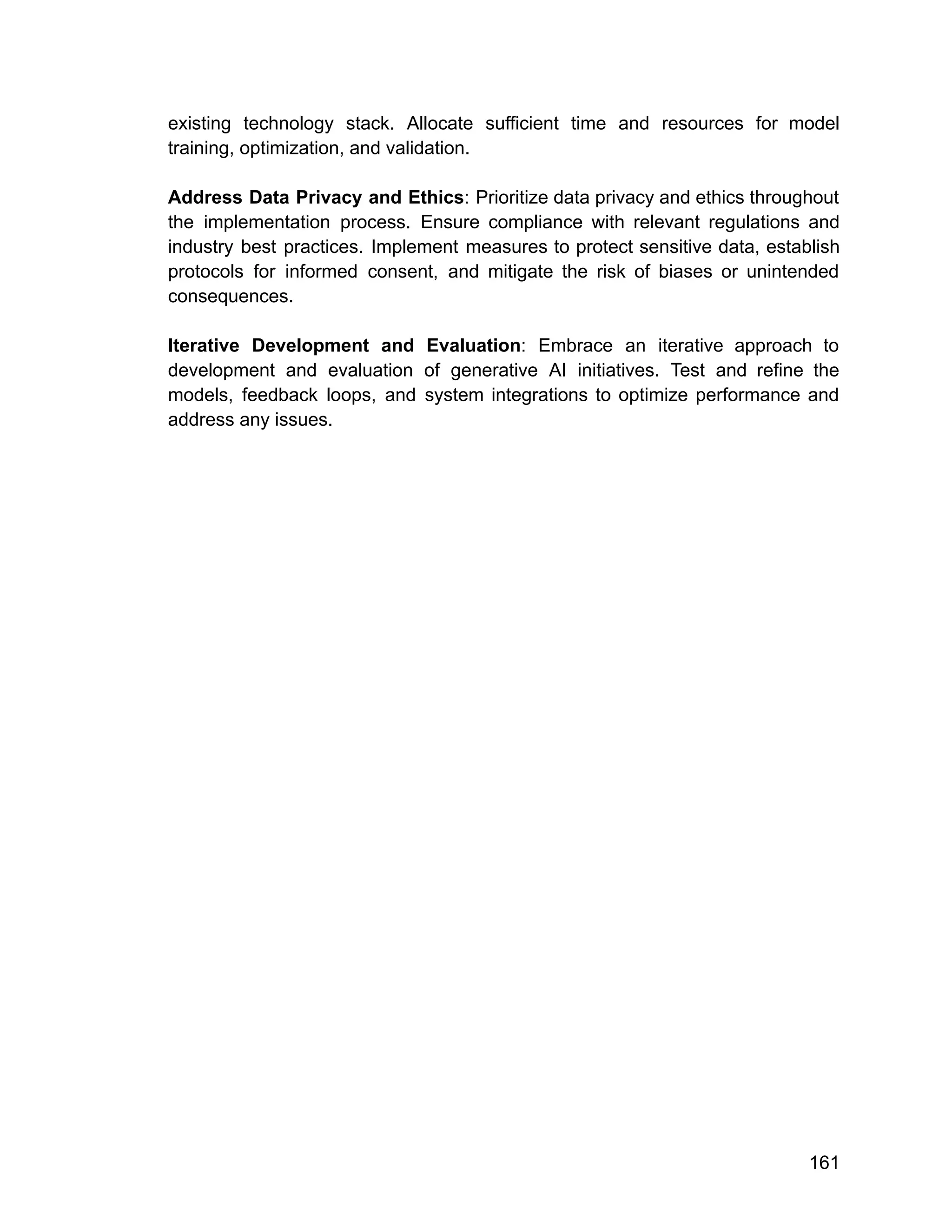 existing technology stack. Allocate sufficient time and resources for model
training, optimization, and validation.
Address Data Privacy and Ethics: Prioritize data privacy and ethics throughout
the implementation process. Ensure compliance with relevant regulations and
industry best practices. Implement measures to protect sensitive data, establish
protocols for informed consent, and mitigate the risk of biases or unintended
consequences.
Iterative Development and Evaluation: Embrace an iterative approach to
development and evaluation of generative AI initiatives. Test and refine the
models, feedback loops, and system integrations to optimize performance and
address any issues.
161
 