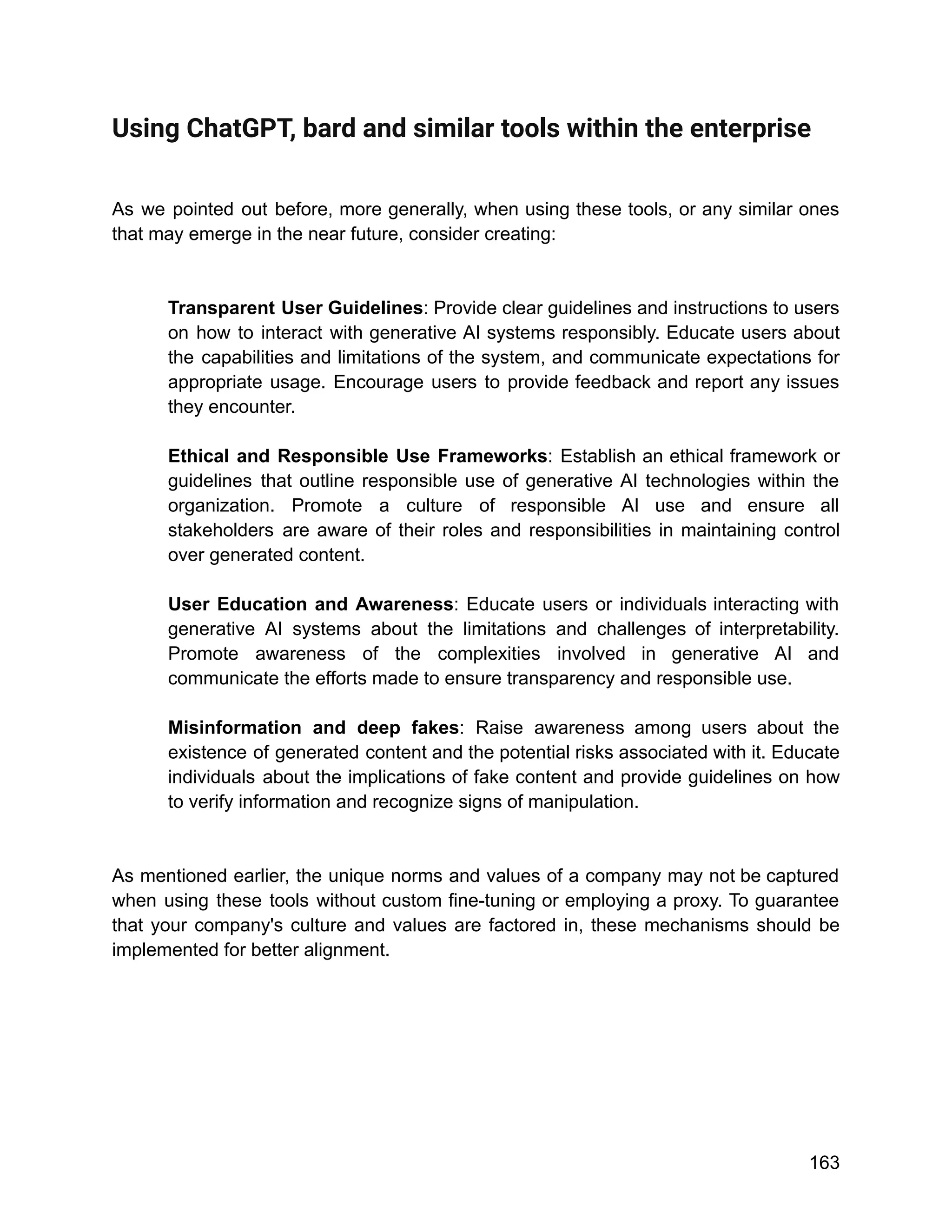 Using ChatGPT, bard and similar tools within the enterprise
As we pointed out before, more generally, when using these tools, or any similar ones
that may emerge in the near future, consider creating:
Transparent User Guidelines: Provide clear guidelines and instructions to users
on how to interact with generative AI systems responsibly. Educate users about
the capabilities and limitations of the system, and communicate expectations for
appropriate usage. Encourage users to provide feedback and report any issues
they encounter.
Ethical and Responsible Use Frameworks: Establish an ethical framework or
guidelines that outline responsible use of generative AI technologies within the
organization. Promote a culture of responsible AI use and ensure all
stakeholders are aware of their roles and responsibilities in maintaining control
over generated content.
User Education and Awareness: Educate users or individuals interacting with
generative AI systems about the limitations and challenges of interpretability.
Promote awareness of the complexities involved in generative AI and
communicate the efforts made to ensure transparency and responsible use.
Misinformation and deep fakes: Raise awareness among users about the
existence of generated content and the potential risks associated with it. Educate
individuals about the implications of fake content and provide guidelines on how
to verify information and recognize signs of manipulation.
As mentioned earlier, the unique norms and values of a company may not be captured
when using these tools without custom fine-tuning or employing a proxy. To guarantee
that your company's culture and values are factored in, these mechanisms should be
implemented for better alignment.
163
 