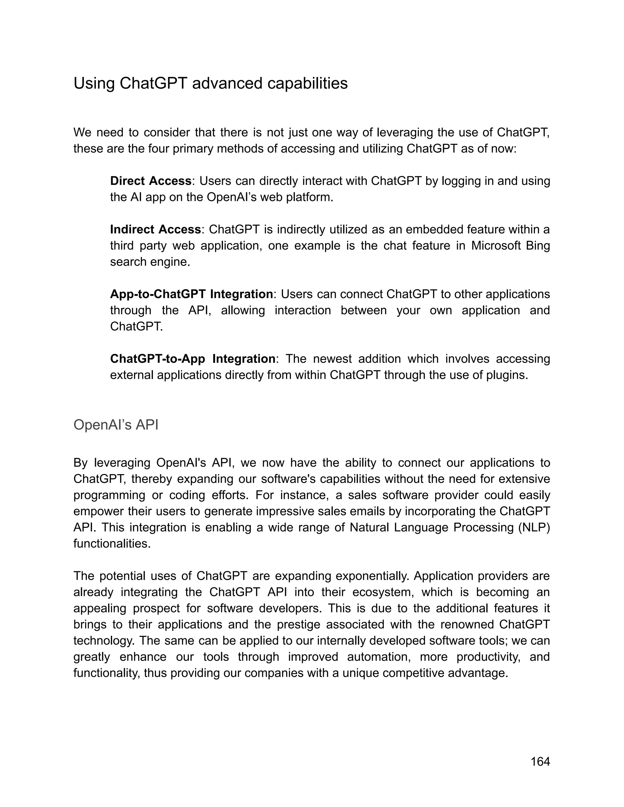 Using ChatGPT advanced capabilities
We need to consider that there is not just one way of leveraging the use of ChatGPT,
these are the four primary methods of accessing and utilizing ChatGPT as of now:
Direct Access: Users can directly interact with ChatGPT by logging in and using
the AI app on the OpenAI’s web platform.
Indirect Access: ChatGPT is indirectly utilized as an embedded feature within a
third party web application, one example is the chat feature in Microsoft Bing
search engine.
App-to-ChatGPT Integration: Users can connect ChatGPT to other applications
through the API, allowing interaction between your own application and
ChatGPT.
ChatGPT-to-App Integration: The newest addition which involves accessing
external applications directly from within ChatGPT through the use of plugins.
OpenAI’s API
By leveraging OpenAI's API, we now have the ability to connect our applications to
ChatGPT, thereby expanding our software's capabilities without the need for extensive
programming or coding efforts. For instance, a sales software provider could easily
empower their users to generate impressive sales emails by incorporating the ChatGPT
API. This integration is enabling a wide range of Natural Language Processing (NLP)
functionalities.
The potential uses of ChatGPT are expanding exponentially. Application providers are
already integrating the ChatGPT API into their ecosystem, which is becoming an
appealing prospect for software developers. This is due to the additional features it
brings to their applications and the prestige associated with the renowned ChatGPT
technology. The same can be applied to our internally developed software tools; we can
greatly enhance our tools through improved automation, more productivity, and
functionality, thus providing our companies with a unique competitive advantage.
164
 