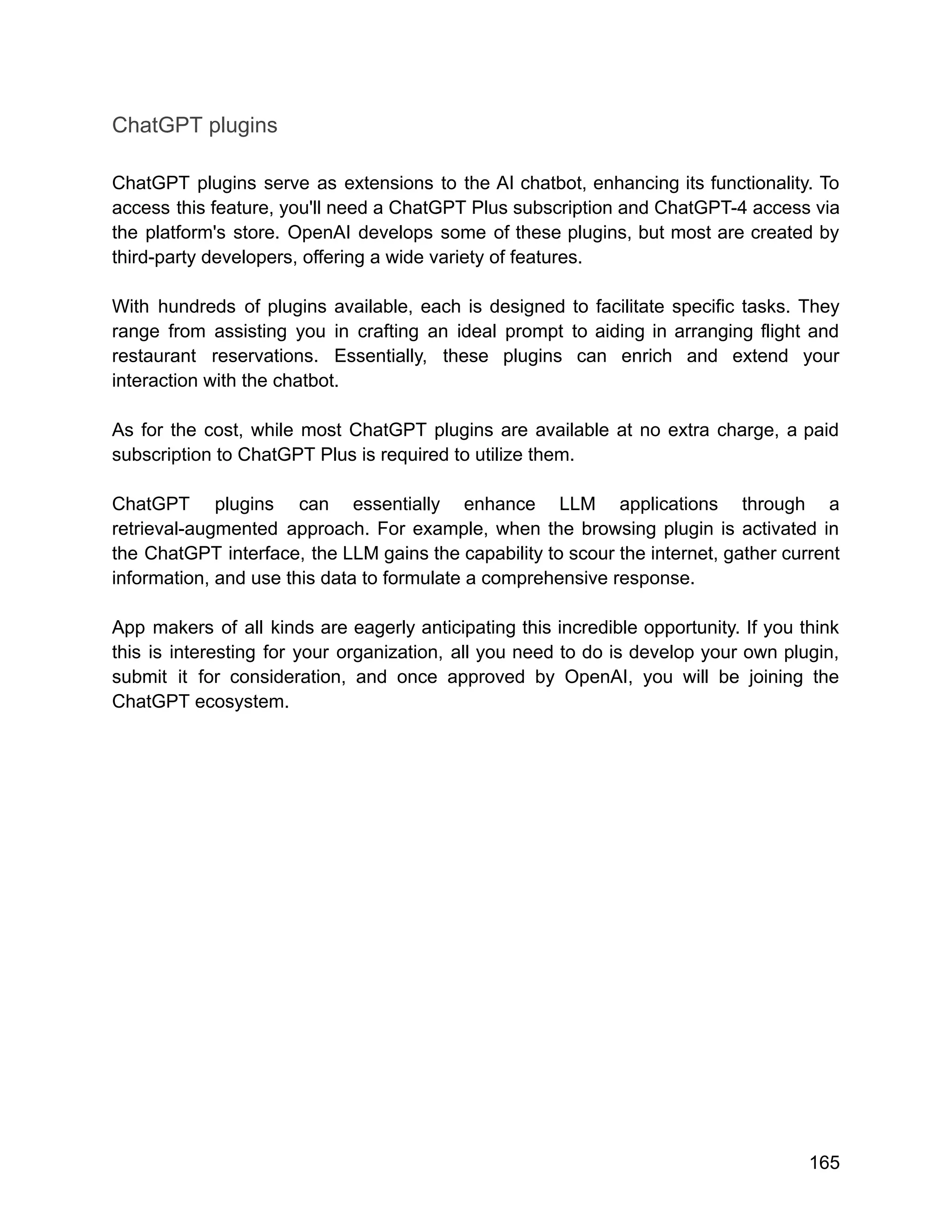 ChatGPT plugins
ChatGPT plugins serve as extensions to the AI chatbot, enhancing its functionality. To
access this feature, you'll need a ChatGPT Plus subscription and ChatGPT-4 access via
the platform's store. OpenAI develops some of these plugins, but most are created by
third-party developers, offering a wide variety of features.
With hundreds of plugins available, each is designed to facilitate specific tasks. They
range from assisting you in crafting an ideal prompt to aiding in arranging flight and
restaurant reservations. Essentially, these plugins can enrich and extend your
interaction with the chatbot.
As for the cost, while most ChatGPT plugins are available at no extra charge, a paid
subscription to ChatGPT Plus is required to utilize them.
ChatGPT plugins can essentially enhance LLM applications through a
retrieval-augmented approach. For example, when the browsing plugin is activated in
the ChatGPT interface, the LLM gains the capability to scour the internet, gather current
information, and use this data to formulate a comprehensive response.
App makers of all kinds are eagerly anticipating this incredible opportunity. If you think
this is interesting for your organization, all you need to do is develop your own plugin,
submit it for consideration, and once approved by OpenAI, you will be joining the
ChatGPT ecosystem.
165
 