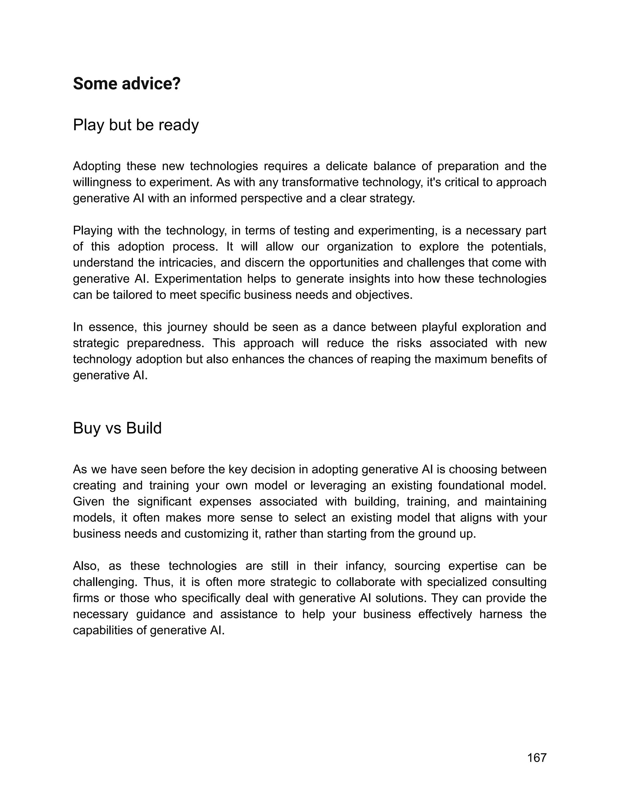 Some advice?
Play but be ready
Adopting these new technologies requires a delicate balance of preparation and the
willingness to experiment. As with any transformative technology, it's critical to approach
generative AI with an informed perspective and a clear strategy.
Playing with the technology, in terms of testing and experimenting, is a necessary part
of this adoption process. It will allow our organization to explore the potentials,
understand the intricacies, and discern the opportunities and challenges that come with
generative AI. Experimentation helps to generate insights into how these technologies
can be tailored to meet specific business needs and objectives.
In essence, this journey should be seen as a dance between playful exploration and
strategic preparedness. This approach will reduce the risks associated with new
technology adoption but also enhances the chances of reaping the maximum benefits of
generative AI.
Buy vs Build
As we have seen before the key decision in adopting generative AI is choosing between
creating and training your own model or leveraging an existing foundational model.
Given the significant expenses associated with building, training, and maintaining
models, it often makes more sense to select an existing model that aligns with your
business needs and customizing it, rather than starting from the ground up.
Also, as these technologies are still in their infancy, sourcing expertise can be
challenging. Thus, it is often more strategic to collaborate with specialized consulting
firms or those who specifically deal with generative AI solutions. They can provide the
necessary guidance and assistance to help your business effectively harness the
capabilities of generative AI.
167
 