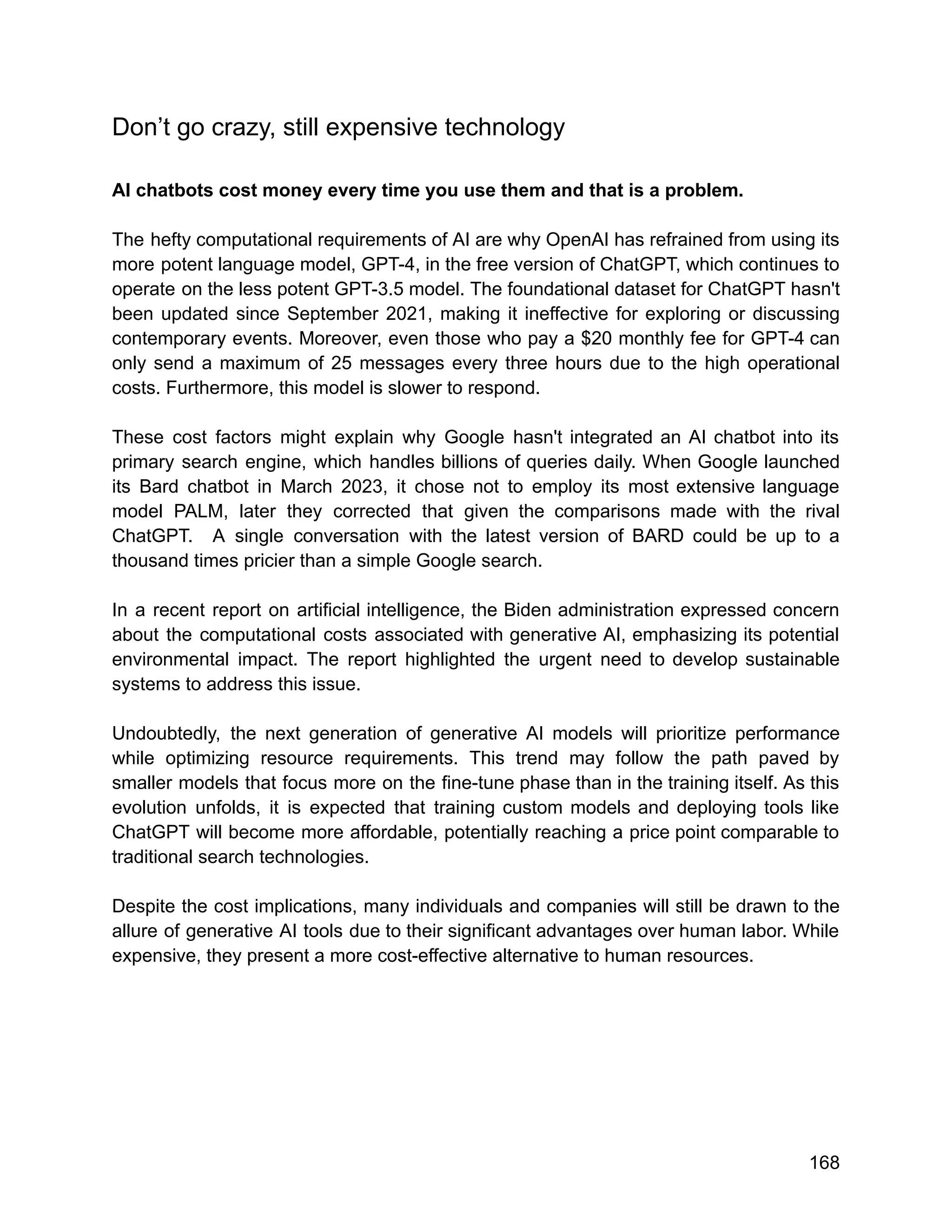 Don’t go crazy, still expensive technology
AI chatbots cost money every time you use them and that is a problem.
The hefty computational requirements of AI are why OpenAI has refrained from using its
more potent language model, GPT-4, in the free version of ChatGPT, which continues to
operate on the less potent GPT-3.5 model. The foundational dataset for ChatGPT hasn't
been updated since September 2021, making it ineffective for exploring or discussing
contemporary events. Moreover, even those who pay a $20 monthly fee for GPT-4 can
only send a maximum of 25 messages every three hours due to the high operational
costs. Furthermore, this model is slower to respond.
These cost factors might explain why Google hasn't integrated an AI chatbot into its
primary search engine, which handles billions of queries daily. When Google launched
its Bard chatbot in March 2023, it chose not to employ its most extensive language
model PALM, later they corrected that given the comparisons made with the rival
ChatGPT. A single conversation with the latest version of BARD could be up to a
thousand times pricier than a simple Google search.
In a recent report on artificial intelligence, the Biden administration expressed concern
about the computational costs associated with generative AI, emphasizing its potential
environmental impact. The report highlighted the urgent need to develop sustainable
systems to address this issue.
Undoubtedly, the next generation of generative AI models will prioritize performance
while optimizing resource requirements. This trend may follow the path paved by
smaller models that focus more on the fine-tune phase than in the training itself. As this
evolution unfolds, it is expected that training custom models and deploying tools like
ChatGPT will become more affordable, potentially reaching a price point comparable to
traditional search technologies.
Despite the cost implications, many individuals and companies will still be drawn to the
allure of generative AI tools due to their significant advantages over human labor. While
expensive, they present a more cost-effective alternative to human resources.
168
 