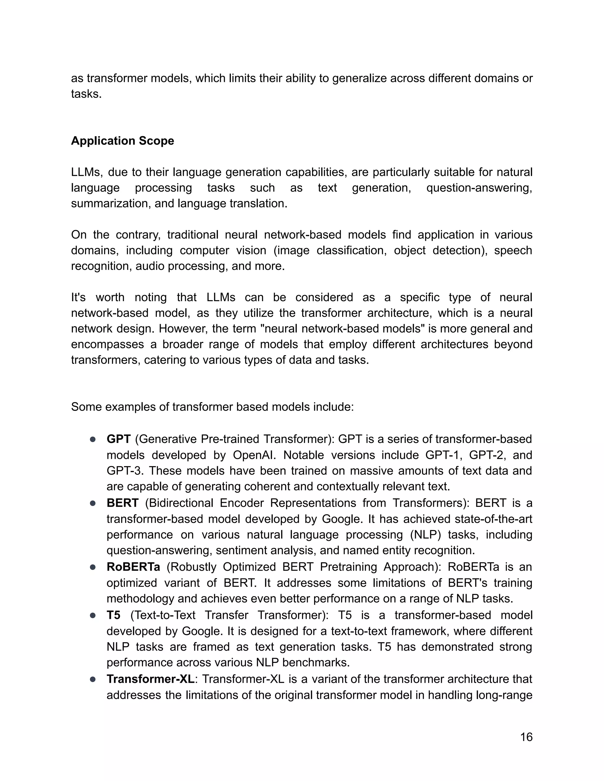 as transformer models, which limits their ability to generalize across different domains or
tasks.
Application Scope
LLMs, due to their language generation capabilities, are particularly suitable for natural
language processing tasks such as text generation, question-answering,
summarization, and language translation.
On the contrary, traditional neural network-based models find application in various
domains, including computer vision (image classification, object detection), speech
recognition, audio processing, and more.
It's worth noting that LLMs can be considered as a specific type of neural
network-based model, as they utilize the transformer architecture, which is a neural
network design. However, the term "neural network-based models" is more general and
encompasses a broader range of models that employ different architectures beyond
transformers, catering to various types of data and tasks.
Some examples of transformer based models include:
● GPT (Generative Pre-trained Transformer): GPT is a series of transformer-based
models developed by OpenAI. Notable versions include GPT-1, GPT-2, and
GPT-3. These models have been trained on massive amounts of text data and
are capable of generating coherent and contextually relevant text.
● BERT (Bidirectional Encoder Representations from Transformers): BERT is a
transformer-based model developed by Google. It has achieved state-of-the-art
performance on various natural language processing (NLP) tasks, including
question-answering, sentiment analysis, and named entity recognition.
● RoBERTa (Robustly Optimized BERT Pretraining Approach): RoBERTa is an
optimized variant of BERT. It addresses some limitations of BERT's training
methodology and achieves even better performance on a range of NLP tasks.
● T5 (Text-to-Text Transfer Transformer): T5 is a transformer-based model
developed by Google. It is designed for a text-to-text framework, where different
NLP tasks are framed as text generation tasks. T5 has demonstrated strong
performance across various NLP benchmarks.
● Transformer-XL: Transformer-XL is a variant of the transformer architecture that
addresses the limitations of the original transformer model in handling long-range
16
 