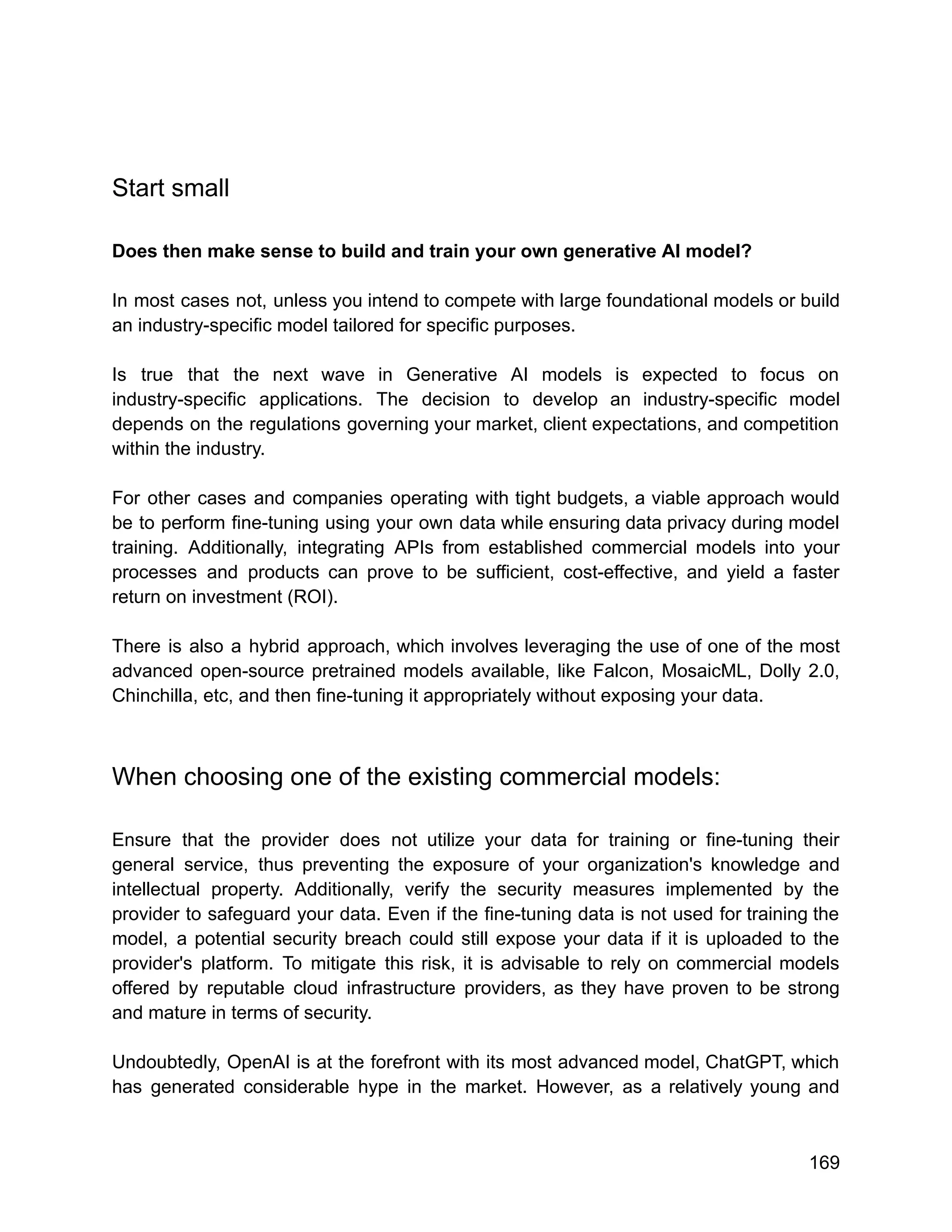 Start small
Does then make sense to build and train your own generative AI model?
In most cases not, unless you intend to compete with large foundational models or build
an industry-specific model tailored for specific purposes.
Is true that the next wave in Generative AI models is expected to focus on
industry-specific applications. The decision to develop an industry-specific model
depends on the regulations governing your market, client expectations, and competition
within the industry.
For other cases and companies operating with tight budgets, a viable approach would
be to perform fine-tuning using your own data while ensuring data privacy during model
training. Additionally, integrating APIs from established commercial models into your
processes and products can prove to be sufficient, cost-effective, and yield a faster
return on investment (ROI).
There is also a hybrid approach, which involves leveraging the use of one of the most
advanced open-source pretrained models available, like Falcon, MosaicML, Dolly 2.0,
Chinchilla, etc, and then fine-tuning it appropriately without exposing your data.
When choosing one of the existing commercial models:
Ensure that the provider does not utilize your data for training or fine-tuning their
general service, thus preventing the exposure of your organization's knowledge and
intellectual property. Additionally, verify the security measures implemented by the
provider to safeguard your data. Even if the fine-tuning data is not used for training the
model, a potential security breach could still expose your data if it is uploaded to the
provider's platform. To mitigate this risk, it is advisable to rely on commercial models
offered by reputable cloud infrastructure providers, as they have proven to be strong
and mature in terms of security.
Undoubtedly, OpenAI is at the forefront with its most advanced model, ChatGPT, which
has generated considerable hype in the market. However, as a relatively young and
169
 