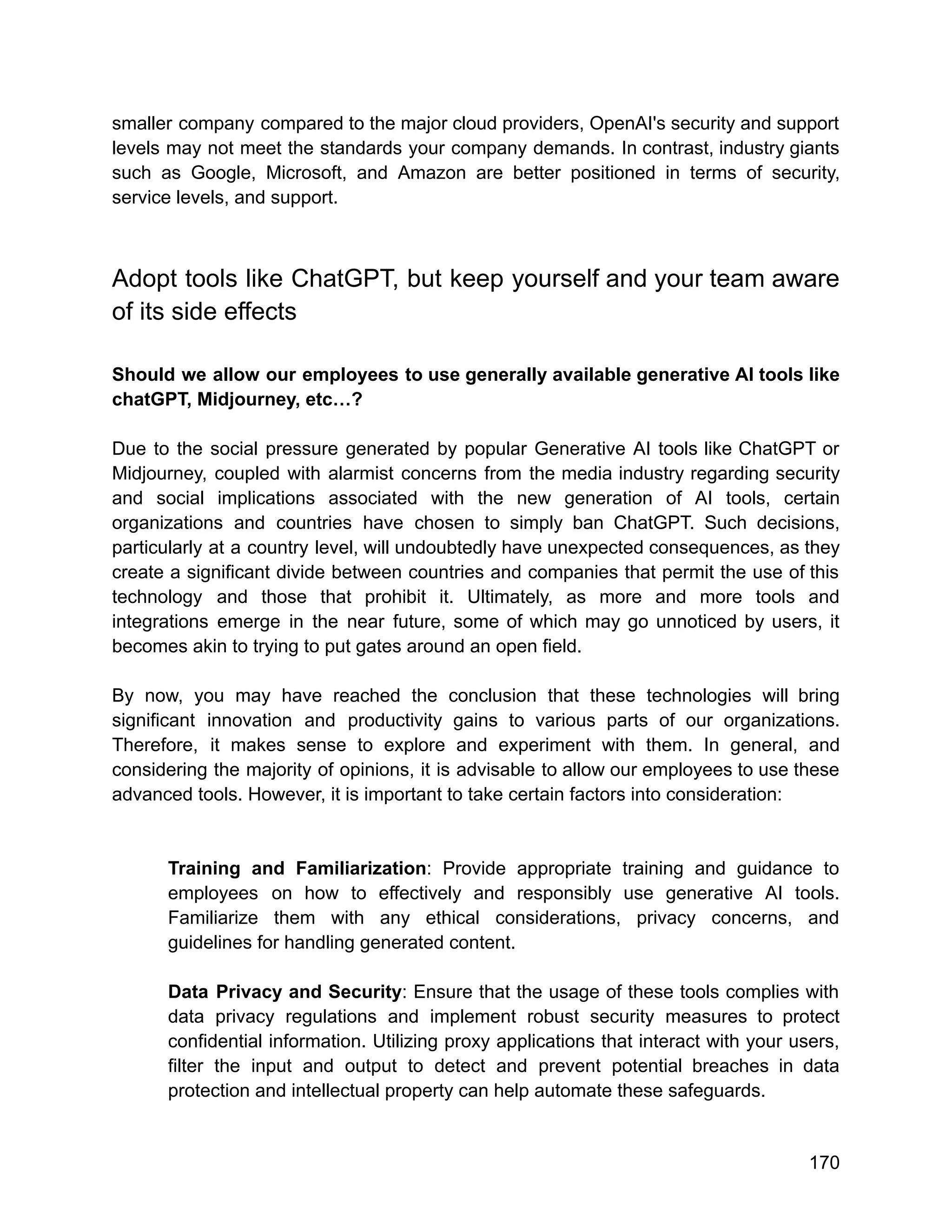 smaller company compared to the major cloud providers, OpenAI's security and support
levels may not meet the standards your company demands. In contrast, industry giants
such as Google, Microsoft, and Amazon are better positioned in terms of security,
service levels, and support.
Adopt tools like ChatGPT, but keep yourself and your team aware
of its side effects
Should we allow our employees to use generally available generative AI tools like
chatGPT, Midjourney, etc…?
Due to the social pressure generated by popular Generative AI tools like ChatGPT or
Midjourney, coupled with alarmist concerns from the media industry regarding security
and social implications associated with the new generation of AI tools, certain
organizations and countries have chosen to simply ban ChatGPT. Such decisions,
particularly at a country level, will undoubtedly have unexpected consequences, as they
create a significant divide between countries and companies that permit the use of this
technology and those that prohibit it. Ultimately, as more and more tools and
integrations emerge in the near future, some of which may go unnoticed by users, it
becomes akin to trying to put gates around an open field.
By now, you may have reached the conclusion that these technologies will bring
significant innovation and productivity gains to various parts of our organizations.
Therefore, it makes sense to explore and experiment with them. In general, and
considering the majority of opinions, it is advisable to allow our employees to use these
advanced tools. However, it is important to take certain factors into consideration:
Training and Familiarization: Provide appropriate training and guidance to
employees on how to effectively and responsibly use generative AI tools.
Familiarize them with any ethical considerations, privacy concerns, and
guidelines for handling generated content.
Data Privacy and Security: Ensure that the usage of these tools complies with
data privacy regulations and implement robust security measures to protect
confidential information. Utilizing proxy applications that interact with your users,
filter the input and output to detect and prevent potential breaches in data
protection and intellectual property can help automate these safeguards.
170
 